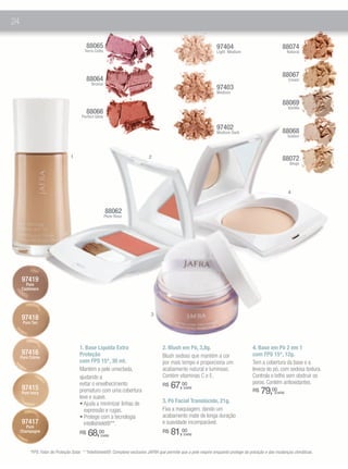 24

                                          88065                                                                    97404                                88074
                                        Terra Cotta                                                                Light Medium                              Natural




                                                                                                                                                        88067
                                          88064                                                                                                              Cream
                                            Bronze
                                                                                                                   97403
                                                                                                                   Medium

                                                                                                                                                        88069
                                                                                                                                                             Vanilla
                                          88066
                                      Perfect Glow

                                                                                                                   97402
                                                                                                                   Medium Dark                          88068
                                                                                                                                                             Golden



                                1                                           2                                                                           88072
                                                                                                                                                              Beige




                                                                                                                                                             4


                                                      88062
                                                      Plum Rose




     97419
       Pure
     Cashmere




                                                                              3
     97418
      Pure Tan




                                     1. Base Líquida Extra                          2. Blush em Pó, 3,8g.                              4. Base em Pó 2 em 1
     97416                           Proteção                                       Blush sedoso que mantém a cor                      com FPS 15*, 12g.
     Pure Crème
                                     com FPS 15*, 30 ml.                            por mais tempo e proporciona um                    Tem a cobertura da base e a
                                     Mantém a pele umectada,                        acabamento natural e luminoso.                     leveza do pó, com sedosa textura.
                                     ajudando a                                     Contém vitaminas C e E.                            Controla o brlho sem obstruir os
                                                                                                                                       poros. Contém antioxidantes.
     97415
                                     evitar o envelhecimento                        R$   67,00
                                                                                                                                            79,00
                                                                                                (cada)
     Pure Ivory                      prematuro com uma cobertura                                                                       R$           (cada)
                                     leve e suave.
                                     • Ajuda a minimizar linhas de                  3. Pó Facial Translúcido, 21g.
                                       expressão e rugas.                           Fixa a maquiagem, dando um
                                     • Protege com a tecnologia                     acabamento mate de longa duração
     97417                             intellishield®**.                            e suavidade incomparável.
        Pure
     Champagne                       R$   68,00  (cada)
                                                                                    R$   81,00  (cada)



         *FPS: Fator de Proteção Solar. * *Intellishield®: Complexo exclusivo JAFRA que permite que a pele respire enquanto protege da poluição e das mudanças climáticas.
 