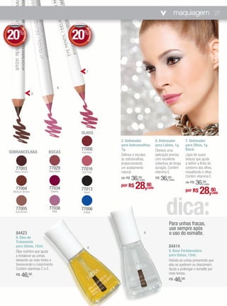 maquiagem 27


20%                                   20%
       DE




                                          DE
          DESCONTO




                                             DESCONTO
                                          7



                                  6
                     5




                                       OLHOS
                                                        5. Delineador              6. Delineador         7. Delineador
                                                        para Sobrancelhas,         para Lábios, 1g.      para Olhos, 1g.
                                       77008            1g.                        Oferece uma           Black
SOBRANCELHAS             BOCAS         Espresso
                                                        Delinea e esculpe          aplicação precisa     Lápis de suave
                                                        as sobrancelhas,           com excelente         textura que ajuda
                                                        proporcionando             cobertura de longa    a definir a linha de
  77003                  77029         77016            um acabamento              duração. Contém       contorno dos olhos,
  Deep Brown             Chocolate     Soft Pink        natural.                   vitamina E.           ressaltando o olhar.
                                                                                                         Contém vitamina E.
                                                        de R$   36,00
                                                                   (cada)
                                                                                   R$   36,00
                                                                                            (cada)
                                                                                                                 36,00
                                                                 28,
                                                                                                         de R$
                                                        por R$              80                                        (cada)

  77004
 Medium Brown
                         77034
                          Cherry
                                       77013
                                        Black
                                                                            cada
                                                                                                         por R$    28,80       cada



  77005
  Soft Brown
                         77038
                           Pink
                                       77006
                                        Indigo
                                                                                          dica:
                                                                                            Para unhas fracas,
                                                                                            use sempre após
  84423                                                                 9                   o uso do esmalte.
  8. Óleo de
  Tratamento
  para Unhas, 12ml.                        8                                                84414
  Óleo nutritivo que ajuda                                                                  9. Base Fortalecedora
  a fortalecer as unhas,                                                                    para Unhas, 12ml.
  deixando-as mais fortes e                                                                 Hidrata as unhas prevenindo que
  favorecendo o crescimento.                                                                elas se quebrem ou descamem.
  Contém vitaminas C e E.                                                                   Ajuda a prolongar o esmalte por
                                                                                            mais tempo.
  R$   46,00
                                                                                            R$   46,00
 