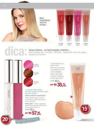 28




                                                                  Boca
                                                                  maravilhosa
                                                                  você irá
                                                                  arrasar...



                                                                                          2




                                                                                               71083             71078    71084     71085




dica:
                                                                                               Romantic           Crazy   Cheeky    Praline



                                            Vamos misturar... um look arrasador romântico...
                                            Batom Cobertura Total - Pure Blush + Ultra Brilho - Cheeky. Brilho muito mais realçado...,
                                            componha você também!



                                                                                2. Ultra Brilho para os
                                                     71077                      Lábios, 15ml.
                                                     Rose Petal
                                                                                Brilho intenso para lábios                71079
                                                                                com acabamento intenso                     Simple
                                                                                e de fácil aplicação.
                                                     71076                      Contém ingredientes
                                                     Cocoa                      botânicos que ajudam
                                                                                a umectar e condicionar
                                                                                os lábios. Não escorre.

                                                     71075
                                                                                    42,00
                                                                                de R$         (cada)

                                                     Red
                                                                                por R$        35,70       cada

                                    1. Conjunto Batom Líquido
                                    de Longa Duração com Brilho Labial,
                                    8ml cada unidade*
                                    Batom Líquido de Longa Duração -
                                                                                                                    2
                                    Colore enquanto ajuda a umectar
                                    e condicionar os lábios. Não escorre.
                                    Textura agradável.
                                    Brilho Labial - Hidrata e condiciona,
                                    deixando uma aparência brilhante nos

                                                                                                                                    15%
                                                                                                                                              DE




                                    lábios. Contém vitamina E.
                                                                                                                                                 DESCONTO




                                        72,00
                                    de R$         (cada)




                                1
                                    por R$      57,60        cada


20%
     DE




                                            uido
        DESCONTO




                                   batom líq
                   brilho labial + paradamente.
                                 ido se
                              é vend
                      * Não
 