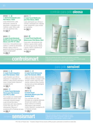 30

                                                                                               controle para pele oleosa
89360                                   89370
1. Gel Facial Limpador para             2. Loção Facial Matificante
Pele Oleosa, 125ml                      para Pele Oleosa, 200ml
Limpa efetivamente a pele,              Loção adstringente que refresca e
eliminando o excesso de                 controla a oleosidade sem maltratar                                                              2
oleosidade e maquiagem sem              a pele, preparando-a para receber
maltratar a pele. Deixa a pele          os umectantes.
com uma aparência mate.                 R$   58,00                                              1
R$   58,00

89381                                   89441                                                                                                             3
3. Loção Facial Hidratante              4. Creme Facial Equilibrante                                                                                          4
Matificante Diurna para Pele            Noturno para Pele Oleosa, 50ml
Oleosa com FPS 15*, 50ml                Creme leve e não gorduroso que
Creme leve e não gorduroso que          melhora e ajuda a evitar a perda
melhora o controle da oleosidade.       do nível de água da pele. Hidrata
Hidrata e ajuda a reduzir a             e ajuda a reduzir a aparência de
aparência de linhas de expressão.       linhas de expressão.
Contém Intellishield®*.                 R$   89,00
R$   89,00

 complexo       controlsmart                                                         Feito com extratos de chás e plantas que ajudam a controlar
                                                                                     a oleosidade e proporcionam uma aparência tonificada, o sistema ajuda
                                                                                     a reduzir as imperfeições enquanto limpa e hidrata.



                                                                                                         para pele sensível
89392                                    89402
5. Loção Facial Limpadora                6. Loção Facial Refrescante
para Pele Sensível, 125ml                para Pele Sensível, 200ml
Loção limpadora que elimina              Loção sem álcool, desenvolvida para
impurezas e a maquiagem sem              refrescar, hidratar e suavizar a pele
danificar a pele sensível, deixando-a    sensível. Contém Sódio PCA para
suave e limpa.Contém Vitamina E          umectar, extrato de Olmo Escocês                                                                    6
e provitamina B5.                        que atua como um leve adstringente                                 5
R$   58,00                               e provitamina B5.

88902
                                         R$   58,00
                                                                                                                                                 7            8
7. Creme Facial Hidratante               89512
Diurno para Pele Sensível                8. Creme Facial
com FPS 15, 50ml                         Hidratante Noturno para Pele
Fina emulsão com Intellishield®*         Sensível, 50ml
desenvolvida para prover maior           Fino umectante sem óleo,
umectação enquanto protege               formulado com emolientes altamente
a pele sensível dos danos                eficazes para acalmar a pele.
ocasionados pelo meio ambiente.          Ajuda a diminuir os sintomas
Contém filtro solar FPS 15*              relacionados à pele sensível.
antioxidantes, Vitamina E,               Contém Vitamina E, provitamina B5
provitamina B5 e Proteínas de Aveia.     e Proteínas de Aveia.
R$   89,00                               R$   89,00

 complexo       sensismart                                                           Feito com extratos naturais e calmantes de aveia
                                                                                     e plantas que ajudam a umectar a pele ao mesmo
                                                                                     tempo reduze o avermelhado e aliviam a pele.

                     *FPS: Fator de Proteção Solar. **Complexo Cellspan:Fórmula exclusiva JAFRA que ajuda a potencializar os benefícios da Geleia Real.
 