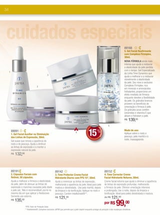 34




cuidados especiais                                                                                                                                 89168
                                                                                                                                                   5. Gel Facial Reafirmante
                                                                                                                                                   com Complexo Firmiplex,
                                                                                                                                                   30ml.
                                                                                                                                                   NOVA FÓRMULA ainda mais
                                                                                                                                                   intensa que ajuda a restaurar
                                                                                                                                                   a elasticidade da pele perdida
                                                                                                                                                   com o tempo. Gel Especializado
     1
                                                                                                                                                   da Linha Time Dynamics que
                                                  3
                                                                                                                                                   ajuda a melhorar e a restaurar
                                                                                                                                                   visivelmente a elasticidade
                                                                                                                                                   da pele. Seu novo e exclusivo
                                     2                                                                                                             Complexo Firmiplex, rico
                                                                                                                                                   em minerais e aminoácidos
                                                                                                                                                   hidratantes, proporciona um
                                                                                                                                                   efeito imediato de firmeza
                                                                                                                                                   enquanto devolve a flexibilidade
                                                                                                                                                   da pele. Os grânulos brancos
                                                                                                                                                   proveem os benefícios de
                                                                                                                                                   umectação e firmeza à pele.
                                                                                                                                                   Os grânulos azuis contêm
                                                                                                                                                   ceramidas e vitamina E que
                                                                                                                                                   alisam e hidratam a pele.
                                                                                                                                                   R$   139,00
                                                                                                                                  5


                                                                                                     15 %
                                                                                                                 DE




         89091                                                                                                                                     Modo de uso:
                                                                                                                    DESCONTO




                                                                                     4                                                             Aplique sobre o rosto e
         1. Gel Facial Auxiliar na Diminuição
         das Linhas de Expressão, 30ml.                                                                                                            pescoço, pela manhã e à
                                                                                                                                                   noite, massageando.
         Gel suave que renova a aparência do
         rosto e do pescoço. Ajuda a dimInuir
         as linhas de expressão e a manter a
         expressão natural da pele.
         R$   132,00


         89191                                              89142                                                              89152
         2. Cápsulas Faciais com                            3. Time Protector Creme Facial                                     4. Time Corrector Creme
         Retinol, 30 cápsulas.                              Hidratante Diurno com FPS 15*, 50ml.                               Facial Hidratante Noturno, 50ml.
         Ajuda a melhorar a firmeza e elasticidade          Ajuda a minimizar as linhas de expressão,                          Creme facial noturno que ajuda a diminuir a aparência
         da pele, além de atenuar as linhas de              melhorando a aparência da pele. Ideal para pele                    de linhas de expressão profundas, melhorando
         expressão e manchas causadas pela idade            madura e desidratada. Use pela manhã, depois                       a firmeza da pele. Oferece umectação intensiva
         e pelo sol. Não é recomendável usá-lo no           da limpeza e da tonificação. Aplique no rosto e                    e prolongada. Use à noite, depois da limpeza e
         mesmo dia em que aplicar o Rediscover.             pescoço. Contém Intellishield®**.                                  tonificação. Ideal para peles desidratada e madura.
         Somente uso externo.                               R$   121,00                                                            121,00
                                                                                                                               de R$
              135,00
                                                                                                                                          99,00
         R$
                                                                                                                               por R$
                       *FPS: Fator de Proteção Solar.
                       * *Intellishield®: Complexo exclusivo JAFRA que permite que a pele respire enquanto protege da poluição e das mudanças climáticas.
 