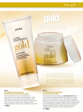 linha gold                  37




                                                                      gold
                                                                 ultra hidratante



                                                                                                                        2




                                                                           cuidados
                          1
                                                                           especiais
89573                                                                88723
1. Gel Esfoliante Corporal de Banho                                  2. Creme Corporal Ultra-Hidratante
Ultra-Hidratante com Extrato de Ouro, 200ml.                         com Extrato de Ouro, 200ml.
Com tem uma textura leve que ao ser aplicado sobre                   Conhecida pelo luxo e por sua beleza, as partículas de ouro ajudam
a pele úmida, forma uma espuma que ajuda a eliminar células          a dar à pele uma radiante luminosidade. Contém hidratantes naturais,
mortas da pele do corpo. Graças a seus microgrânulos, deixa          vitamina B que dá suavidade, vitamina E, que condiciona e protege a
a pele hidrata, macia e bonita. Contém alantoína que deixa a pele    pele contra os radicais livres, e uma mistura de extratos ayurvédicos que
mais suave e macia. A vitamina B que condiciona e hidrata, e         hidratam ajudando na sua renovação. Ideal para todas as condições de pele
minerais de pérolas que proporcionam uma esfoliação suave na pele.   que sofrem desidratação ocasional ou afetado por fatores como externos
R$   89,00                                                           alteracões climáticas e poluição. É facilmente absorvido, fornecendo
                                                                     umidade para a pele, deixando-a macia e hidratada todo o dia.
                                                                     R$   189,00
 