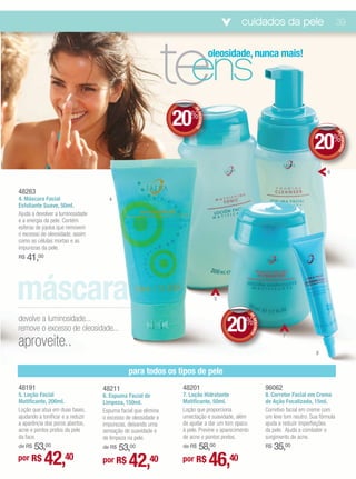cuidados da pele                                      39




                                                               te
                                                                ens
                                                                                   oleosidade, nunca mais!




                                                               20%


                                                                     DE
                                                                        DESCONTO
                                                                                                                                    20%




                                                                                                                                                 DE
                                                                                                                                                    DESCONTO
                                                                                                                                          6


48263
4. Máscara Facial                    4
Esfoliante Suave, 50ml.
Ajuda a devolver a luminosidade
e a energia da pele. Contém
esferas de jojoba que removem
o excesso de oleosidade, assim
como as células mortas e as
impurezas da pele.
R$   41,00



máscara                                                                             5


devolve a luminosidade...
                                                                                        20%
                                                                                                 DE
                                                                                                    DESCONTO




remove o excesso de oleosidade...
aproveite..
                                                                                                                       7


                                                                                                                                     8


                                              para todos os tipos de pele
48191                              48211                        48201                                          96062
5. Loção Facial                    6. Espuma Facial de          7. Loção Hidratante                            8. Corretor Facial em Creme
Matificante, 200ml.                Limpeza, 150ml.              Matificante, 50ml.                             de Ação Focalizada, 15ml.
Loção que atua em duas fases,      Espuma facial que elimina    Loção que proporciona                          Corretivo facial em creme com
ajudando a tonificar e a reduzir   o excesso de oleosidade e    umectação e suavidade, além                    um leve tom neutro. Sua fórmula
a aparência dos poros abertos,     impurezas, deixando uma      de ajudar a dar um tom opaco                   ajuda a reduzir imperfeições
acne e pontos pretos da pele       sensação de suavidade e      à pele. Previne o aparecimento                 da pele. Ajuda a combater o
da face.                           de limpeza na pele.          de acne e pontos pretos.                       surgimento de acne.
    53,00
de R$
                                       53,00
                                   de R$                            58,00
                                                                de R$                                          R$   35,00
por R$       42,40                 por R$     42,40             por R$             46,40
 