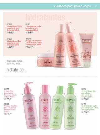 cuidados para pele e corpo                41




     87489
                                hidratantes
                                87487
     5. Royal Almond Creme      7. Royal Almond Loção
     para o Corpo com           para o Corpo com                           7
     Amêndoas, 250ml.           Amêndoas, 250ml.
                                                               6
     R$   89,00                 R$   65,00                                                8



     87488                      87570
     6. Royal Almond Óleo       8. Royal Almond Creme
     para o Corpo com           Esfoliante para o Corpo
     Amêndoas, 250ml.           com Amêndoas, 200ml.
     R$   65,00                 R$   65,00
                                                          5




     deixa a pele macia...
     suave fregrância...

     hidrate-se...


87532                                                                               80372
9. Royal Rose                                                                       11. Royal Ginger Óleo
Loção para o                                       10               11         12   para o Corpo
Corpo com Extrato           9                                                       com Extrato de
de Rosa 250ml.                                                                      Gengibre, 250ml.
R$   65,00                                                                          R$   65,00
85752                                                                               87499
10. Royal Rose Óleo                                                                 12. Royal Ginger Loção
para o Corpo com                                                                    para o Corpo com Extrato
Extrato de Rosas                                                                    de Gengibre, 250ml.
250ml.                                                                              R$   65,00
R$   65,00
 