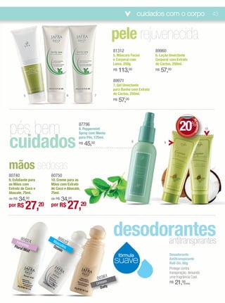 cuidados com o corpo                                    43



                                                              pele rejuvenecida
                                                              81312                    89960
                                                              5. Máscara Facial        6. Loção Umectante
                                                              e Corporal com           Corporal com Extrato
                                                              Lama, 250g.              de Cactus, 250ml.
                                                              R$   113,00              R$   57,00
                                                              89971
                                                              7. Gel Umectante
                                                              para Banho com Extrato
          5                   6                7              de Cactus, 250ml.
                                                              R$   57,00




pés bem                                                                                                 20%



                                                                                                                    DE
                                      87796




                                                                                                                       DESCONTO
                                      8. Peppermint                                                                               10




cuidados
                                      Spray com Menta
                                      para Pés, 125ml.
                                                                           8
                                      R$   45,00                                             9




mãos sedosas
80740                80750
9. Esfoliante para   10. Creme para as
as Mãos com          Mãos com Extrato
Extrato de Coco e    de Coco e Abacate,
Abacate, 75ml.       75ml.
    34,00
de R$                    34,00
                     de R$

por R$     27,20     por R$       27,20

     Fem
        8002
         in
              4
                        8
                      Ma 0023
                        sc
                                                              desodorantes
                                                                    antitranspirantes
   Flora ino          Ozo ulino
        l Mis            nic
             t
                                                                   fórmula                       Desodorante
                                                              suave                              Antitranspirante
                                                                                                 Roll-On, 60g
                                                                                                 Protege contra
                                                                                                 transpiração, deixando
                                                         1
                                                   0036                                          uma fragrância Cool.
                                                   Uniss
                                                        ex                                       R$   21,00(cada)
                                                     D aily
 