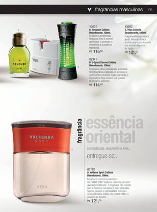 fragrâncias masculinas                                05



                           40001                                48502
6                          6. Neuquen Colônia                   7. Yitsu Colônia
                           Desodorante, 100ml.                  Desodorante, 100ml.
    7                      Fragrância amadeirada                Fragrância fougère cítrica
                           herbácea. Para o homem               verde. Natural e fresca,
                           que busca o contraste, o             é uma composição baseada
                           irreverente e a essência             nos aromas clássicos
                           impetuosa.                           do Japão.
                           R$   115,50                          R$    121,00
                           82341
                           8. J-Sport Xtreme Colônia
                           Desodorante, 100ml.
              8
                           Fragrância cítrica amadeirada aromática.
                           Uma fragrância inspirada em emoções e
                           sentimentos extremos. Forte, marcante e
                           inspiradora. Para homens que gostam
                           de desafios extremos.
                           R$   114,00




                         essência
            fragrância




        9
                         oriental
                         e amadeirada, envolvente e forte...

                         entregue-se..
                         83192
                         9. Valferra Spirit Colônia
                         Desodorante, 100ml.
                         Fragrância oriental amadeirada.
                         VALFERRA SPIRIT explora a natureza com uma
                         abordagem diferente. A fragrância não coexiste
                         com a natureza, mas passa a fazer parte dela.
                         Sonhos, desejos e espritualidade emergem
                         na reconfortante solidão. VALFERRA SPIRIT, a
                         essência da floresta!
                         R$   121,00
 
