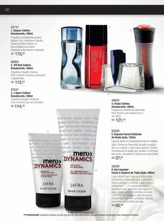 06



     82731                                                                                                          2
     1. Aequor Colônia                                   1                                                                                   3
     Desodorante, 100ml.
     Fragrância amadeirada aquosa.
     Aequor é luz, natureza e impulso.
     Desejo primitivo imerso na
     profundidade do oceano,
     integração entre homem e natureza.
     R$   115,00
     88893
     2. JF9 Red Colônia
     Desodorante, 100ml.
     Fragrância fougère clássica.
     Para o homem sensual, provocante
     e apaixonado.
     R$   115,50
     82341
     3. J-Sport Colônia                                                                                            4
     Desodorante, 100ml
     Fragrância fougére herbácea.                                                                                       48683
     Para o homem que ama desafios                                                                                      4. Vaslui Colônia
     R$   114,  00                                                                                                      Desodorante, 100ml.
                                                                                                                        Fragrância amadeirada especiada.
                                                                                                                        Para homens que desejam ver e
                                                                                                                        ser vistos.
                                                                                                                        R$   121,00

                                             5                                                                          82650
                                                                                                                        5. Espuma Facial Esfoliante
                                                                                                                        de Dupla Ação, 125ml.
                                                                                                                        Espuma facial com avançada fórmula de múltipla
                                                                                                                        ação. Elimina as impurezas da pele e prepara
                                                                                                                        para um melhor e mais suave barbear. Contém
                                                                                                                        microesferas de jojoba que auxiliam na limpeza
                                                                                                                        dos poros, removendo o excesso de oleosidade.
                                                                                                                        R$   57,00
                                                                                                                        82640
                                                                                                    6                   6. Gel Limpador
                                                                                                                        Facial e Corporal de Tripla Ação, 200ml.
                                                                                                                        Loção facial 2 em 1 que atua como loção
                                                                                                                        umectante e refrescante para o pós-barba.
                                                                                                                        Ajuda a proteger e umectar a pele. Contém
                                                                                                                        Intellishield®**, um importante avanço
                                                                                                                        tecnológico que age como uma segunda
                                                                                                                        pele, criando uma rede protetora invisível,
                                                                                                                        e FPS 15*, que protege a pele dos danos
                                                                                                                        ocasionados pelo meio ambiente. Indicado
                                                                                                                        para todas as condições de pele..
                                                                                                                        R$   85,00
                                                                    * FPS: Fator de Proteção Solar.
                 ** Intellishield®: complexo exclusivo da Jafra que permite que a pele respire, enquanto protege da poluição e das mudanças climáticas.
 