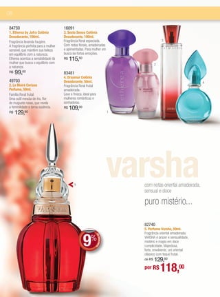 08

84750                                 16091
1. Etherea by Jafra Colônia           3. Sesto Senso Colônia
Desodorante, 100ml.                   Desodorante, 100ml.
Fragrância lavanda fougère.           Fragrância floral especiada.                              3
A fragrância perfeita para a mulher   Com notas florais, amadeiradas
sensível, que mantém sua beleza       e apimentadas. Para mulher em
em equilíbrio com a natureza.         busca de fortes emoções.
Etherea acentua a sensibilidade da    R$   115,50
mulher que busca o equilíbrio com                                                           2
a natureza.
R$   99, 00
                                      83481
                                      4. Draumur Colônia
49703                                 Desodorante, 50ml.                                                              4
2. Le Moiré Cerisse                   Fragrância floral frutal
Perfume, 50ml.                        amadeirada.
Família floral frutal.                Leve e fresca, ideal para
Uma sutil mescla de íris, flor        mulheres românticas e
de muguete rosas, que revela          sonhadoras.
a feminilidade e terna essência.      R$   109,00
R$   129,80                                                                     1




                                              5
                                                                                varsha
                                                                                    com notas oriental amadeirada,
                                                                                    sensual e doce

                                                                                    puro mistério...

                                                                                    82740
                                                                                    5. Perfume Varsha, 50ml.



                                                     9%
                                                                                    Fragrância oriental amadeirada.
                                                                  DE




                                                                                    VARSHA é prazer e sensualidade,
                                                                     DESCONT




                                                                                    mistério e magia em doce
                                                                                    cumplicidade. Majestosa,
                                                                            O




                                                                                    forte, envolvente, um oriental
                                                                                    clássico com toque frutal.
                                                                                        129,80
                                                                                    de R$

                                                                                    por R$      118,00
 