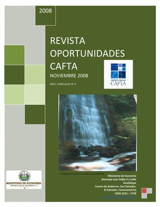 2008 
 


 

 




        REVISTA 
        OPORTUNIDADES 
        CAFTA 
        NOVIEMBRE 2008 
         
        Año I, Publicación N  6 
                                                                                      




                                                                                         
                 El bebedero de Juayúa, Sonsonate. Foto CORSATUR
                                                                 Ministerio de Economía 
                                                           Alameda Juan Pablo II y Calle 
                                                                              Guadalupe 
                                                      Centro de Gobierno. San Salvador, 
     
                                                             El Salvador, Centroamérica 
                                                                      (503) 2231 – 5758 
                                                           OficinaCAFTA@minec.gob.sv
 