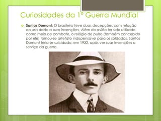 Curiosidades da 1º Guerra Mundial
 Santos Dumont: O brasileiro teve duas decepções com relação
ao uso dado a suas invenções. Além do avião ter sido utilizado
como meio de combate, o relógio de pulso (também concebido
por ele) tornou-se artefato indispensável para os soldados. Santos
Dumont teria se suicidado, em 1932, após ver suas invenções a
serviço da guerra.
 