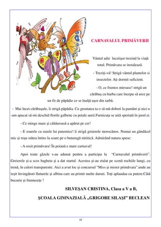 CARNAVALUL PRIMĂVERII

Vântul adie încetişor trezind la viaţă
totul. Primăvara se instalează.
- Treziţi-vă! Strigă vântul plantelor si
insectelor. Aţi dormit suficient.
- O, ce frumos miroase! strigă un
cărăbuş cu barba care începu să urce pe
un fir de păpădie ce se înalţă uşor din iarbă.
- Mai încet cărăbuşule, îi strigă păpădia. Cu greutatea ta o să mă dobori la pamânt şi nici n
-am apucat să-mi deschid florile galbene cu petale aurii.Furnicuţa se uită speriată în jurul ei.
- Ce minge mare şi călduroasă a apărut pe cer!
- E soarele cu razele lui puternice! îi strigă greierele morocănos. Numai un gândăcel
mic şi roşu stătea întins la soare pe o buturugă mititică. Admirând natura spuse:
- A sosit primăvara! În poiană e mare carnaval!
Apoi toate gâzele s-au adunat pentru a participa la

“Carnavalul primăverii”.

Greierele şi-a scos bagheta şi a dat startul. Acestea şi-au etalat pe scenă rochiile lungi, cu
trenă, în culori transparente. Aici a avut loc şi concursul “Miss şi mister primăvara”.unde au
ieşit învingători fluturele şi albina care au primit multe daruri. Toţi aplaudau cu putere.Câtă
bucurie şi frumuseţe !

SILVEŞAN CRISTINA, Clasa a V a B,
ŞCOALA GIMNAZIALĂ ,,GRIGORE SILAŞI” BECLEAN

10

 