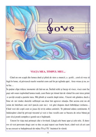 VIAŢA MEA, TIMPUL MEU...
Când un om scapă din lumea dură şi plină de stres a muncii, a şcolii…cred că vrea să
fugă în lume, să privească razele soarelui cum cad lin pe oglinda apei.. Asta vreau şi eu, asta fac…
În puţine clipe trăiesc momente cât într-un an. Închid ochii şi încep să visez, visez cum fac
paşi sub soare explorând lumea toată, cum fluier pe ritmul dat de vântul lin care trece printr
-o şuviţă creaţă a parului meu. Mă plimb şi soarele după mine.. Uneori mă gândesc dacă e
bine să- mi vindec durerile sufleteşti sau doar îmi agravez situaţia. Dar acesta este un alt
semn de întrebare care mi-l pun,la care nu-i voi găsi răspuns dacă îmbrăţişez izolarea…
Când vezi doi copii cum se joaca îţi revin atâtea amintiri. Te pătrund atâtea sentimente. E
înduioşător când îţi priveşti trecutul şi vezi o fata veselă care se bucura de orice bănuţ pe
care să-şi poată cumpăra o gumă sau o îngheţată.
Uneori în viaţa mai primeşti câte o lovitură. Lângă cele bune apar şi cele rele.. E dureros să vezi persoane dragi care se duc cu paşi repezi sau foarte încet, când vezi că cei care
te-au crescut se îndepărtează de mâna TA şi TU înaintezi în vârstă.
11

 