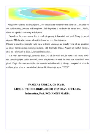 .
Mă gândesc cât rău mă înconjoară… dar uneori cate-o melodie mă alină sau… un chip cu
doi ochi frumoşi, pe care m-i imaginez…îmi dă putere şi mă întorc în lumea mea…Acolo,
nimic nu e perfect dar merg mai departe.
Soarele se duce aşa cum se duc şi visele şi speranţele la o viaţă mai bună. Merg si eu mai
departe. Mă duc către soare, să mai fredonez un vers din viaţa mea.
Privesc în micile oglinzi ale vieţii mele şi încep să dansez cu pozele vechi să-mi amintesc
de mine, parcă nu mai cunosc pe nimeni, văd doar feţe străine. Aveam un zâmbet frumos,
ştiu, mi l-am văzut în poză. Acum zâmbesc altfel…
Am rănit persoane dragi, asta mi-e firea. Mă uit în ochii mei, în poză şi-mi întorc privirea. Am dezgropat destul trecutul, acum am pe obraz o rază de soare dar în sufletul meu
plouă. După câteva momente în care am trăit multă bucurie şi tristeţe…deopotrivă, revin la
realitate şi ca orice persoană când rămâne fără inspiraţie spun, "STOP!

FAZECAŞ REBECA, Cls IX a B,
LICEUL TEHNOLOGIC „HENRI COANDA”- BECLEAN,
Îndrumător, Prof. ROMANESE MARIA

12

 