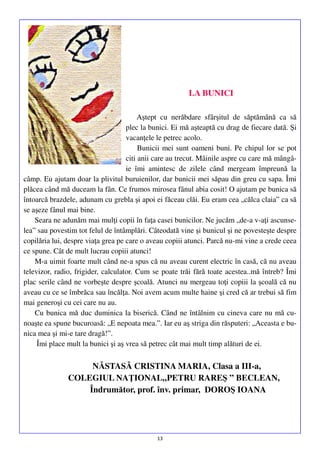 LA BUNICI
Aştept cu nerăbdare sfârşitul de săptămână ca să
plec la bunici. Ei mă aşteaptă cu drag de fiecare dată. Şi
vacanţele le petrec acolo.
Bunicii mei sunt oameni buni. Pe chipul lor se pot
citi anii care au trecut. Mâinile aspre cu care mă mângâie îmi amintesc de zilele când mergeam împreună la
câmp. Eu ajutam doar la plivitul buruienilor, dar bunicii mei săpau din greu cu sapa. Îmi
plăcea când mă duceam la fân. Ce frumos mirosea fânul abia cosit! O ajutam pe bunica să
întoarcă brazdele, adunam cu grebla şi apoi ei făceau clăi. Eu eram cea „călca claia” ca să
se aşeze fânul mai bine.
Seara ne adunăm mai mulţi copii în faţa casei bunicilor. Ne jucăm „de-a v-aţi ascunselea” sau povestim tot felul de întâmplări. Câteodată vine şi bunicul şi ne povesteşte despre
copilăria lui, despre viaţa grea pe care o aveau copiii atunci. Parcă nu-mi vine a crede ceea
ce spune. Cât de mult lucrau copiii atunci!
M-a uimit foarte mult când ne-a spus că nu aveau curent electric în casă, că nu aveau
televizor, radio, frigider, calculator. Cum se poate trăi fără toate acestea..mă întreb? Îmi
plac serile când ne vorbeşte despre şcoală. Atunci nu mergeau toţi copiii la şcoală că nu
aveau cu ce se îmbrăca sau încălţa. Noi avem acum multe haine şi cred că ar trebui să fim
mai generoşi cu cei care nu au.
Cu bunica mă duc duminica la biserică. Când ne întâlnim cu cineva care nu mă cunoaşte ea spune bucuroasă: „E nepoata mea.”. Iar eu aş striga din răsputeri: „Aceasta e bunica mea şi mi-e tare dragă!”.
Îmi place mult la bunici şi aş vrea să petrec cât mai mult timp alături de ei.

NĂSTASĂ CRISTINA MARIA, Clasa a III-a,
COLEGIUL NAŢIONAL„PETRU RAREŞ ” BECLEAN,
Îndrumător, prof. înv. primar, DOROŞ IOANA

13

 