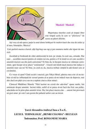 Muzică! Muzică!
Majoritatea tinerilor cred că timpul liber
este timpul acela în care se “plictisesc” de
aceea au păreri diferite.
Aşi vrea să mă opresc puţin la unul dintre hobbyuri-le multor tineri din ziua de astăzi şi
al meu, binenţeles. Muzica!
Unii preferă muzica clasică, alţii hip-hop sau rap şi pot enumera multe alte tipuri de muzică.
Ascultată şi fredonată de către adolescenţi în tren, pe strada, în casă sau,,.oriunde. Dar
oare …ascultăm muzică pentru că simţim nevoia, pentru a fi în trend cu cei care ascultă o
anumită muzică sau din pură curiozitate? Ei bine da, la început muzica ne stârneşte curiozitate, apoi începe să ne placă “sentimental” . Uneori mă întreb dacă muzica îmi induce o
anumită stare sau nu? Ei bine, eu cred că, da, muzica trebuie simţită în adevăratul sens al
cuvântului.
Ce vreau să spun? Când ascult o muzică, gen Tokyo Hotel, părerea mea este că nu trebuie să mă las influenţată de versuri pentru că ar putea să-mi inducă stare de depresie, mai
ales dacă am păţit ceva sau m-a supărat cineva chiar atunci.
Cântecul Mădălinei Manole ”Fără lacrimi nu există dor adevărat” spune multe, îmi
aminteşte despre anumite lucruri trăite, astfel că ar putea să-mi facă rău fizic sau psihic,
aducându-mi în prim plan amintiri triste. Da, îmi place muzica dar ….uneori îmi provoacă
un gust amar pe care l-am gustat din paharul anilor care au trecut.

Ţarcă Alexandra-Ambra,Clasa a X-a E,
LICEUL TEHNOLOGIC „HENRI COANDA”- BECLEAN
Îndrumător, Prof. ROMANESE MARIA
15

 