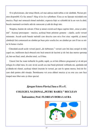 O zi plictisitoare, dar totuşi liberă, cel mai adesea mult-iubita zi de sâmbătă. Niciun prieten disponibil. Ce fac atunci? Aleg să ies la o plimbare. Ceea ce nu lipseşte niciodată este
muzica. Paşii mei urmează ritmul melodiei, expresia feţei se schimbă de la un vers la altul,
buzele murmură cuvintele atât de cunoscute şi atât de dragi mie.
Noaptea, înainte de culcare. Chiar şi atunci există acel răgaz cuprins între ,,treaz şi adormit”. Aceeaşi preocupare - muzica, aceleaşi bune prietene gemene - căştile, acele versuri
minunate. Ascult acele banale melodii care descriu cum mi-a fost ziua: superbă, şi atunci
cântăreţii îmi conturează un zâmbet pe buze prin veselia lor, un zâmbet pe care îl iau cu mine în lumea viselor.
Câteodată ascult acele versuri parcă ,,de răzbunare,” versuri care îmi dau curajul să ridic
capul sus, indiferent dacă obrazul este încă umezit de lacrimi şi ele îmi dau mereu speranţa
că, într-un final, totul, absolut totul, va fi bine.
Uneori îmi fac toate treburile în grabă, rapid, ca să îmi eliberez programul şi să mă pot
refugia în colţul meu, în care să-mi ascult cea mai bună prietenă vorbindu-mi, ajutându-mă
şi dându-mi sfaturi, aceleaşi sfaturi inserate în versuri, pe care le spune mereu, însă de fiecare dată pentru altă situaţie. Întotdeauna voi avea alături muzica şi ea este cea care face
timpul meu liber unic şi chiar special.

Jjregan Estera Flavia,Clasa a IX a F,
COLEGIUL NAŢIONAL„PETRU RAREŞ ” BECLEAN
Îndrumător, Prof. FLOREAN DORA LAURA

17

 