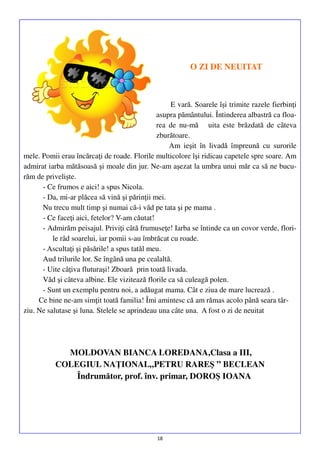 O ZI DE NEUITAT

E vară. Soarele îşi trimite razele fierbinţi
asupra pământului. Întinderea albastră ca floarea de nu-mă uita este brăzdată de câteva
zburătoare.
Am ieşit în livadă împreună cu surorile
mele. Pomii erau încărcaţi de roade. Florile multicolore îşi ridicau capetele spre soare. Am
admirat iarba mătăsoasă şi moale din jur. Ne-am aşezat la umbra unui măr ca să ne bucurăm de privelişte.
- Ce frumos e aici! a spus Nicola.
- Da, mi-ar plăcea să vină şi părinţii mei.
Nu trecu mult timp şi numai că-i văd pe tata şi pe mama .
- Ce faceţi aici, fetelor? V-am căutat!
- Admirăm peisajul. Priviţi câtă frumuseţe! Iarba se întinde ca un covor verde, florile râd soarelui, iar pomii s-au îmbrăcat cu roade.
- Ascultaţi şi păsările! a spus tatăl meu.
Aud trilurile lor. Se îngână una pe cealaltă.
- Uite câţiva fluturaşi! Zboară prin toată livada.
Văd şi câteva albine. Ele vizitează florile ca să culeagă polen.
- Sunt un exemplu pentru noi, a adăugat mama. Cât e ziua de mare lucrează .
Ce bine ne-am simţit toată familia! Îmi amintesc că am rămas acolo până seara târziu. Ne salutase şi luna. Stelele se aprindeau una câte una. A fost o zi de neuitat

MOLDOVAN BIANCA LOREDANA,Clasa a III,
COLEGIUL NAŢIONAL„PETRU RAREŞ ” BECLEAN
Îndrumător, prof. înv. primar, DOROŞ IOANA

18

 