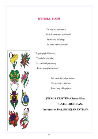 IUBITELE FLORI

Tu, narcisă minunată
Eşti floarea mea preferată!
Primăvara înfloreşti
Pe mine mă-nveseleşti.
.
Toporaşi şi albăstrele,
Trandafiri catifelaţi
Şi crinii cei parfumaţi
Toate sunteţi minunate!

Îmi sunteţi ca nişte surate.
Eu pe toate vă iubesc
Şi cu drag vă îngrijesc.

ŞNEAGA CRISTINA Clasa a III-a,
C.S.E.I. , BECLEAN,
Îndrumător, Prof. SILVEŞAN TATIANA

20

 