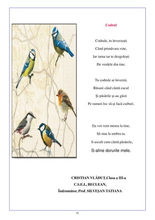 Codrul

Codrule, tu înverzeşti
Când primăvara vine,
Iar iarna iar te dezgoleşti
De verdele din tine.

Tu codrule ai înverzit,
Răsuni când cântă cucul
Şi păsările şi-au găsit
Pe ramuri loc să-şi facă cuiburi.

Eu voi veni mereu la tine,
Să stau la umbra ta,
S-ascult cum cântă păsărele,

S-aline dorurile mele.

CRISTIAN VLĂDUŢ,Clasa a III-a
C.S.E.I., BECLEAN,
Îndrumător, Prof. SILVEŞAN TATIANA

21

 