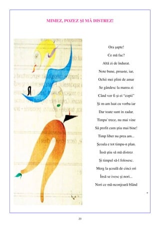 MIMEZ, POZEZ ŞI MĂ DISTREZ!

Ora şapte!
Ce mă fac?
Altă zi de îndurat.
Note bune, proaste, iar,
Ochii mei plini de amar
Se gândesc la marea zi
Când vor fi şi ei “copii”
Şi m-am luat cu vorba iar
Dar toate sunt in zadar.
Timpu' trece, nu mai vine
Să profit cum ştiu mai bine!
Timp liber nu prea am...
Şcoala e tot timpu-n plan.
Însă ştiu să mă distrez
Şi timpul să-l folosesc.
Merg la şcoală de cinci ori
Însă se ivesc şi nori...
Nori ce mă-nconjoară blând
”

23

 