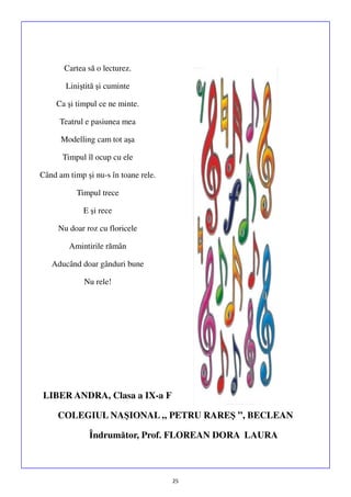 Cartea să o lecturez.
Liniştită şi cuminte
Ca şi timpul ce ne minte.
Teatrul e pasiunea mea
Modelling cam tot aşa
Timpul îl ocup cu ele
Când am timp și nu-s în toane rele.
Timpul trece
E şi rece
Nu doar roz cu floricele
Amintirile rămân
Aducând doar gânduri bune
Nu rele!

LIBER ANDRA, Clasa a IX-a F
COLEGIUL NAŞIONAL „ PETRU RAREŞ ”, BECLEAN
Îndrumător, Prof. FLOREAN DORA LAURA

25

 