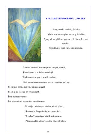 EVADARE DIN PROPRIUL UNIVERS

Stres,emoţii, lacrimi, ,fericire
Multe sentimente plus un strop de iubire,
Ajung să ne ghideze spre un colţ din suflet mai
aparte,
Constituit o bună parte din libertate.
.

Suntem oameni, avem raţiune, simţire, voinţă,
Şi mai avem şi noi câte o dorinţă.
Tindem mereu spre o scurtă evadare,
Dintr-un univers monoton, spre o poartă de salvare.
Şi eu sunt copil, mai bine zis adolescent
Şi am şi eu vise,ca un om coerent.
Însă înainte de toate
Îmi place să mă bucur de a mea libertate.
Să mă joc, să dansez, să cânt, să mă plimb,
Sunt unele din pasiunile spre care tind.
“Evadare” uneori pot să mă mai numesc,
Pătrunzând în alt univers, îmi place să trăiesc

26

 