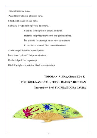 Totuşi înainte de toate,
Această libertate eu o găsesc in carte.
Citind, simt că dau tot la o parte,
Că trăiesc o viaţă dintr-o poveste de departe.
Când mă simt captivă în propria-mi lume,
Prefer să îmi petrec timpul liber prin puţină acţiune.
Îmi place să fac drumeţii, să am parte de-aventură,
Excursiile cu prietenii fiind cea mai bună cură.
Aşadar timpul liber cam aşa mi-l petrec
Într-o lume “colorată” îmi place să trăiesc.
Fiecărei clipe îi dau importanţă,
Fiindcă îmi place să mă simt liberă în această viaţă.

TODORAN ALINA, Clasa a IX-a F,
COLEGIUL NAŞIONAL „ PETRU RAREŞ ”, BECLEAN
Îndrumător, Prof. FLOREAN DORA LAURA

27

 