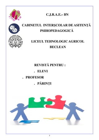 C.J.R.A.E.– BN
CABINETUL INTERŞCOLAR DE ASITENŢĂ
PSIHOPEDAGOGICĂ
LICEUL TEHNOLOGIC AGRICOL
BECLEAN

REVISTĂ PENTRU :
. ELEVI
. PROFESOR
. PĂRINŢI

3

 