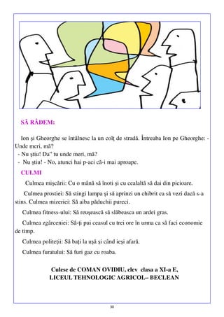 SĂ RÂDEM:
Ion şi Gheorghe se întâlnesc la un colţ de stradă. Întreaba Ion pe Gheorghe: Unde meri, mă?
- Nu ştiu! Da‟ tu unde meri, mă?
- Nu ştiu! - No, atunci hai p-aci că-i mai aproape.
CULMI
Culmea mişcării: Cu o mână să înoti şi cu cealaltă să dai din picioare.
Culmea prostiei: Să stingi lampa şi să aprinzi un chibrit ca să vezi dacă s-a
stins. Culmea mizeriei: Să aiba păduchii pureci.
Culmea fitness-ului: Să reuşească să slăbeasca un ardei gras.
Culmea zgârceniei: Să-ţi pui ceasul cu trei ore în urma ca să faci economie
de timp.
Culmea politeţii: Să baţi la uşă şi când ieşi afară.
Culmea furatului: Să furi gaz cu roaba.
Culese de COMAN OVIDIU, elev clasa a XI-a E,
LICEUL TEHNOLOGIC AGRICOL– BECLEAN

30

 