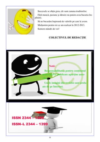 Succesele se obţin greu, ele sunt cununa truditorilor.
Fără muncă, pasiune şi dăruire nu putem avea bucuria împlinirii.
Să ne bucurăm împreună de valorile pe care le avem.
Mulţumim pentru tot ce am realizat în 2012-2013.
Suntem mândri de voi!

COLECTIVUL DE REDACŢIE

Notă:
Responsabilitatea pentru conţinutul
materialelor publicate aparţine autorilor.
Unele imagini din revisită sunt preluate de pe Internet.

ISSN 2344 – 1399
ISSN–L 2344 – 1399

32

 