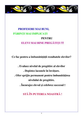 PROFESORI MAI BUNI,
PĂRINŢI MAI IMPLICAŢI
PENTRU
ELEVI MAI BINE PREGĂTIŢI !!!

Ce fac pentru a îmbunătăţăţii rezultatele elevilor?
. Evaluez nivelul de pregătire al elevilor
. Depistez lacunele în învăţare.
. Ofer sprijin permanent pentru îmbunătăţirea
nivelului de pregătire.
. Încurajez elevul şi celebrez succesul !
STĂ ÎN PUTEREA NOASTRĂ !

4

 