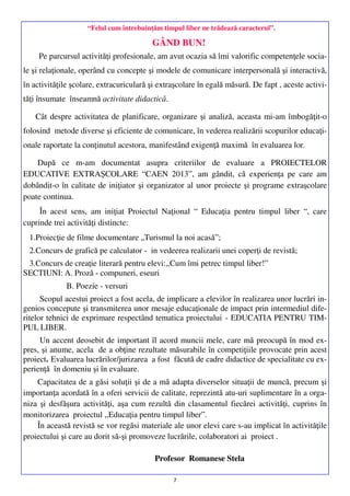 “Felul cum întrebuinţăm timpul liber ne trădează caracterul”.

GÂND BUN!
Pe parcursul activităţi profesionale, am avut ocazia să îmi valorific competenţele sociale şi relaţionale, operând cu concepte şi modele de comunicare interpersonală şi interactivă,
în activităţile şcolare, extracuriculară şi extraşcolare în egală măsură. De fapt , aceste activităţi însumate înseamnă activitate didactică.
Cât despre activitatea de planificare, organizare şi analiză, aceasta mi-am îmbogăţit-o
folosind metode diverse şi eficiente de comunicare, în vederea realizării scopurilor educaţionale raportate la conţinutul acestora, manifestând exigenţă maximă în evaluarea lor.
După ce m-am documentat asupra criteriilor de evaluare a PROIECTELOR
EDUCATIVE EXTRAŞCOLARE “CAEN 2013”, am gândit, că experienţa pe care am
dobândit-o în calitate de iniţiator şi organizator al unor proiecte şi programe extraşcolare
poate continua.
În acest sens, am iniţiat Proiectul Naţional “ Educaţia pentru timpul liber “, care
cuprinde trei activităţi distincte:
1.Proiecţie de filme documentare „Turismul la noi acasă”;
2.Concurs de grafică pe calculator - in vedeerea realizarii unei coperţi de revistă;
3.Concurs de creaţie literară pentru elevi:,,Cum îmi petrec timpul liber!”
SECTIUNI: A. Proză - compuneri, eseuri
B. Poezie - versuri
Scopul acestui proiect a fost acela, de implicare a elevilor în realizarea unor lucrări ingenios concepute şi transmiterea unor mesaje educaţionale de impact prin intermediul diferitelor tehnici de exprimare respectând tematica proiectului - EDUCATIA PENTRU TIMPUL LIBER.
Un accent deosebit de important îl acord muncii mele, care mă preocupă în mod expres, şi anume, acela de a obţine rezultate măsurabile în competiţiile provocate prin acest
proiect. Evaluarea lucrărilor/jurizarea a fost făcută de cadre didactice de specialitate cu experienţă în domeniu şi în evaluare.
Capacitatea de a găsi soluţii şi de a mă adapta diverselor situaţii de muncă, precum şi
importanţa acordată în a oferi servicii de calitate, reprezintă atu-uri suplimentare în a organiza şi desfăşura activităţi, aşa cum rezultă din clasamentul fiecărei activităţi, cuprins în
monitorizarea proiectul ,,Educaţia pentru timpul liber”.
În această revistă se vor regăsi materiale ale unor elevi care s-au implicat în activităţile
proiectului şi care au dorit să-şi promoveze lucrările, colaboratori ai proiect .
Profesor Romanese Stela
7

 