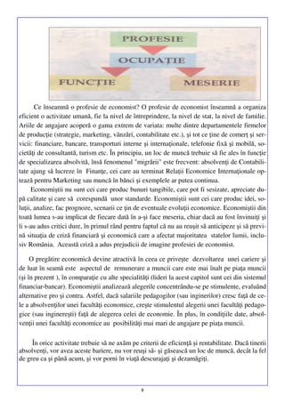 Ce înseamnă o profesie de economist? O profesie de economist înseamnă a organiza
eficient o activitate umană, fie la nivel de întreprindere, la nivel de stat, la nivel de familie.
Ariile de angajare acoperă o gama extrem de variata: multe dintre departamentele firmelor
de producţie (strategie, marketing, vânzări, contabilitate etc.), şi tot ce ţine de comerţ şi servicii: financiare, bancare, transporturi interne şi internaţionale, telefonie fixă şi mobilă, societăţi de consultantă, turism etc. În principiu, un loc de muncă trebuie să fie ales în funcţie
de specializarea absolvită, însă fenomenul "migrării" este frecvent: absolvenţi de Contabilitate ajung să lucreze în Finanţe, cei care au terminat Relaţii Economice Internaţionale optează pentru Marketing sau muncă în bănci şi exemplele ar putea continua.
Economiştii nu sunt cei care produc bunuri tangibile, care pot fi sesizate, apreciate după calitate şi care să corespundă unor standarde. Economiştii sunt cei care produc idei, soluţii, analize, fac prognoze, scenarii ce ţin de eventuale evoluţii economice. Economiştii din
toată lumea s-au implicat de fiecare dată în a-şi face meseria, chiar dacă au fost învinuiţi şi
li s-au adus critici dure, în primul rând pentru faptul că nu au reuşit să anticipeze şi să prevină situaţia de criză financiară şi economică care a afectat majoritatea statelor lumii, inclusiv România. Această criză a adus prejudicii de imagine profesiei de economist.
O pregătire economică devine atractivă în ceea ce priveşte dezvoltarea unei cariere şi
de luat în seamă este aspectul de remunerare a muncii care este mai înalt pe piaţa muncii
(şi în prezent ), în comparaţie cu alte specialităţi (lideri la acest capitol sunt cei din sistemul
financiar-bancar). Economiştii analizează alegerile concentrându-se pe stimulente, evaluând
alternative pro şi contra. Astfel, dacă salariile pedagogilor (sau inginerilor) cresc faţă de cele a absolvenţilor unei facultăţi economice, creşte stimulentul alegerii unei facultăţi pedagogice (sau inginereşti) faţă de alegerea celei de economie. În plus, în condiţiile date, absolvenţii unei facultăţi economice au posibilităţi mai mari de angajare pe piaţa muncii.
În orice activitate trebuie să ne axăm pe criterii de eficienţă şi rentabilitate. Dacă tinerii
absolvenţi, vor avea aceste bariere, nu vor reuşi să- şi găsească un loc de muncă, decât la fel
de greu ca şi până acum, şi vor porni în viaţă descurajaţi şi dezamăgiţi.

8

 