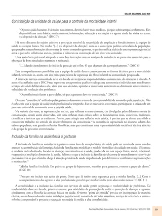 Silva GF, Silva MJRS, Sales MLH 
Contribuição da unidade de saúde para o controle da mortalidade infantil 
“O posto ajuda bastante. Há muito nascimento, deveria haver mais médicos, porque sobrecarrega a enfermeira. Eles 
disponibilizam cesta básica, medicamentos, informações, educação e vacinação e o agente ainda faz visita nas casas, 
vai depender da direção.” (DSC 7) 
Há neste discurso do sujeito coletivo a percepção sensível da necessidade de ampliação e fortalecimento da equipe de 
saúde na atenção básica. No trecho “[...] vai depender da direção”, nota-se a concepção política articulada da população, 
que percebe as transformações decorrentes de novos comandos gestores, o que intensifica a ideia de uma representação social 
ativa e que sofre influências sociais, políticas e culturais na construção de um viver em sociedade. 
Uma assistência pré-natal adequada e uma boa interação com os serviços de assistência ao parto são essenciais para a 
Rev Bras Med Fam Comunidade. Rio de Janeiro, 2014 Out-Dec; 9(33):317-322. 321 
obtenção de bons resultados maternos e perinatais. 
“[...] dando atendimento do início da gestação até o fim. O que chamam de acompanhamento.” (DSC 8) 
Esse acompanhamento possibilita que a equipe de saúde detecte precocemente os fatores de risco para a mortalidade 
infantil, tornando-se, assim, um dos principais pilares de segurança do óbito infantil na comunidade pesquisada. 
A interação serviço-comunidade deve ser dotada de recíprocas responsabilidades assistenciais, de educação e vínculo. A 
autocrítica reflexiva que o DSC 9 traz representa uma premissa qualitativa de quanta autonomia o indivíduo tem nos diversos 
serviços de saúde deliberados a ele, visto que suas decisões, opiniões e concessões aumentam ou diminuem sensivelmente a 
velocidade de resolução dos problemas. 
“Os profissionais fazem a parte deles, só que a gestante deve ter consciência.” (DSC 9) 
O termo “consciência” utilizado pelas gestantes demonstra o teor de corresponsabilidade assumido pela população. Não 
é suficiente que a equipe de saúde multiprofissional se empenhe. Faz-se necessário a interação, participação e criação de um 
processo cultural de autonomia com a própria saúde. 
Na maioria das vezes, as representações sociais, que refletem o senso comum, são divulgadas pelos diferentes meios de 
comunicação, sendo assim absorvidas, sem uma reflexão mais crítica sobre os fundamentos reais, concretos, históricos, 
científicos e teóricos que as embasam. Porém, para atingir essa reflexão mais crítica, é preciso que se efetue um sólido e 
consistente trabalho no sentido do desenvolvimento da consciência.14 A consciência supracitada no discurso advém dos 
saberes populares, sem grandes reflexões filosóficas, mas que constituem uma representatividade social real da área adscrita 
e do grupo de gestantes entrevistadas. 
Inclusão da família na assistência à gestante 
A inclusão da família na assistência à gestante como foco de atenção básica de saúde pode ser ressaltada como um dos 
avanços na contribuição da Estratégia Saúde da Família para modificar o modelo biomédico de cuidado em saúde. Ultrapassa 
o cuidado individualizado, focado na doença; contextualiza-se a saúde, produzida em um espaço físico, social, relacional, 
resgatando as múltiplas dimensões da saúde. Salienta-se que a inclusão da família não decorreu de entendimento e convicção 
pactuados; viu-se que a família chega à atenção primária de saúde impulsionada por diferentes e conflitantes representações 
e motivações:15 
“Minha família é incluída. Em palestras, grupo de hipertensos, reuniões para gestantes, eventos e grupo de idosos.” 
(DSC 10) 
“Procuro me incluir nas ações do posto. Sinto que lá tenho uma segurança para a minha família. [...] Com o 
acompanhamento dos agentes e dos profissionais, percebi que minha família vem adoecendo menos.” (DSC 11) 
A acessibilidade e a inclusão das famílias nos serviços de saúde geram segurança e resolutividade de problemas. Tal 
resolutividade deve ser focada, prioritariamente, por atividades de promoção da saúde e proteção de doenças e agravos, 
condizentes com a filosofia da atenção básica em saúde. O termo “porta de entrada” precisa ser incorporado de maneira 
efetiva, assim desencadeando maior satisfação populacional, tomada de decisões assertivas, serviço de referência e contra-referência 
responsável e procura e ocupação necessária da média e alta complexidade. 
 