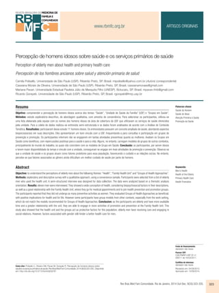 www.rbmfc.org.br 
ARTIGOS ORIGINAIS 
Percepção de homens idosos sobre saúde e os serviços primários de saúde 
Perception of elderly men about health and primary health care 
Percepción de los hombres ancianos sobre salud y atención primaria de salud 
Camila Polisello. Universidade de São Paulo (USP). Ribeirão Preto, SP, Brasil. mipolisello@yahoo.com.br (Autora correspondente) 
Cassiana Morais de Oliveira. Universidade de São Paulo (USP). Ribeirão Preto, SP, Brasil. cassianamoraes@gmail.com 
Mariana Pavan. Universidade Estadual Paulista Júlio de Mesquita Filho (UNESP). Botucatu, SP, Brasil. mpavan.fmb@gmail.com 
Ricardo Gorayeb. Universidade de São Paulo (USP). Ribeirão Preto, SP, Brasil. rgorayeb@fmrp.usp.br 
Resumo 
Objetivo: compreender a percepção de homens idosos acerca dos temas: “Saúde”, “Unidade de Saúde da Família” (USF) e “Grupos em Saúde”. 
Métodos: estudo exploratório-descritivo, de abordagem qualitativa, com amostra de conveniência. Para selecionar os participantes, utilizou-se 
uma lista elaborada pela equipe com os nomes dos homens idosos da área de cobertura da USF que utilizavam os serviços de saúde oferecidos 
pela unidade. Para a coleta de dados realizou-se entrevista semi-estruturada e os dados foram analisados de acordo com a Análise de Conteúdo 
Temática. Resultados: participaram desse estudo 11 homens idosos. Os entrevistados possuem um conceito ampliado de saúde, abordando aspectos 
biopsicossociais em suas descrições. Eles apresentaram um bom vínculo com a USF, frequentando-a para consultas e participação em grupos de 
prevenção e promoção. Os participantes referiram não se engajarem em tantas atividades preventivas quanto as mulheres. Avaliam os Grupos em 
Saúde como benéficos, com repercussões positivas para a saúde e para a vida. Alguns, no entanto, carregam modelos de grupos de outros contextos, 
principalmente do mundo do trabalho, os quais não coincidem com os modelos de Grupo em Saúde. Conclusão: os participantes, por serem idosos 
e terem maior disponibilidade de tempo e vínculo com a unidade, conseguiram se engajar em mais atividades de promoção e prevenção. Observa-se 
que a unidade de saúde e os grupos atuam como fatores protetores para essa população, favorecendo o cuidado e as relações socias. No entanto, 
percebe-se que fatores associados ao gênero ainda dificultam um melhor cuidado de saúde por parte de homens. 
Abstract 
Objective: to understand the perceptions of elderly men about the following themes: “Health”, “Family Health Unit” and “Groups of Health Approaches”. 
Methods: exploratory and descriptive survey with a qualitative approach, using a convenience sample. Participants were selected from a list of elderly 
men who used the health unit. A semi-structured interview was designed for data collection. The data were analyzed based on a thematic analysis 
orientation. Results: eleven men were interviewed. They showed a wide conception of health, considering biopsychosocial factors in their descriptions, 
as well as a good relationship with the Family Health Unit, where they go for medical appointments and to join health prevention and promotion groups. 
The participants reported that they did not undergo as many preventive activities as women. They evaluated Groups of Health Approaches as beneficial, 
with positive implications for health and for life. However some participants have group models from other contexts, especially from the work setting, 
which do not match the models recommended for Groups of Health Approaches. Conclusion: as the participants are elderly and have more available 
time and a greater relationship with the unit, they are able to engage in more activities of promotion and prevention at the Family Health Unit. This 
study also showed that the health unit and the groups act as protective factors for this population; elderly men favor receiving care and engaging in 
social relations. However, factors associated with gender still hinder a better health care for men. 
Rev Bras Med Fam Comunidade. Rio de Janeiro, 2014 Out-Dec; 9(33):323-335. 323 
Como citar: Polisello C, Oliveira CM, Pavan M, Gorayeb R. Percepção de homens idosos sobre 
saúde e os serviços primários de saúde. Rev Bras Med Fam Comunidade. 2014;9(33):323-335.. Disponível 
em: http://dx.doi.org/10.5712/rbmfc9(33)797 
Palavras-chave: 
Saúde do Homem 
Saúde do Idoso 
Atenção Primária à Saúde 
Promoção da Saúde 
Keywords: 
Men’s Health 
Health of the Elderly 
Primary Health Care 
Health Promotion 
Fonte de financiamento: 
declaram não haver. 
Parecer CEP: 
CSE/FMRP-USP Of. no. 
056/11 de 16/03/2011. 
Conflitos de interesse: 
declaram não haver. 
Recebido em: 04/09/2013. 
Aprovado em: 13/09/2014. 
 