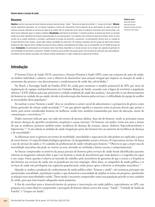Homens idosos e serviços de saúde 
Resumen 
Objetivo: conocer la percepción de los hombres ancianos sobre los temas: “Salud”, “Servicios de salud de la familia” y “ Grupos de la Salud”. Método: 
estudio exploratorio-descriptivo, con un enfoque cualitativo y muestra de conveniencia. Para la selección de los participantes se realizó una lista de 
hombres ancianos utilizando de servicios de salud de la unidad. Para la recolección de los datos se realizaron entrevistas semi-estructuradas y los 
datos fueron analizados según un análisis cualitativo. Resultados: participaron en el estudio 11 hombres ancianos; se observó que tienen un concepto 
amplio de la salud, abordando los factores biopsicosociales en sus descripciones. Con respecto a los servicios de salud de la familia, tienen un buen 
vínculo con la unidad, asistiendo a consultas y participando en grupos de promoción y prevención. Los participantes afirman tener un cuidado de 
la salud diferente de las mujeres, porque ellas realizan actividades de prevención. Sin embargo consideran que los grupos de salud tienen efectos 
positivos en ellos. Algunos tienen modelos de grupos de otros contextos, principalmente del trabajo, que no corresponden con el modelo de grupo de 
salud. Conclusión: los participantes al ser ancianos, tener más tiempo disponible y un vínculo cercano con la unidad, son capaces de participar en 
más actividades de promoción y prevención. También se observó que la unidad y los grupos actúan como factores de protección para esta población. 
Se advierte que los factores asociados con el género todavía obstaculizan un mejor cuidado de la salud de los hombres. 
Introdução 
O Sistema Único de Saúde (SUS) caracteriza a Atenção Primária à Saúde (APS) como um conjunto de ações de saúde, 
no âmbito individual e coletivo, com o objetivo de desenvolver uma atenção integral que impacte na situação de saúde e 
autonomia das pessoas e nos determinantes e condicionantes de saúde das coletividades.¹ 
No Brasil, a Estratégia Saúde da Família (ESF) foi criada para reorientar o modelo assistencial da APS, por meio da 
implantação de equipes multiprofissionais em Unidades Básicas de Saúde, atuando com a lógica de território e população 
adstrita.² A ESF elabora ações que priorizam o cuidado ampliado de saúde dos usuários,3 mas percebe-se um distanciamento 
do homem no cuidado da sua saúde, devido à desvalorização dos homens pelos serviços e à dificuldade da equipe de acolher 
as necessidades dessa população.4 
Ao analisar o tema “homens e saúde” deve-se considerar o caráter social do adoecimento e a perspectiva de gênero como 
forma particular da relação saúde-sociedade,5,6,7,8 em que gênero significa a maneira como as pessoas devem agir, pensar e 
sentir, para serem consideradas homens ou mulheres, sendo esses modelos transmitidos por meio da educação, meios de 
comunicação e convivência.9,10. 
Dados nacionais indicam que, em cada três mortes de pessoas adultas, duas são de homens, sendo as principais causas 
de morte: doenças do aparelho circulatório, neoplasias e causas externas.2 Os homens, em média, vivem sete anos a menos 
do que as mulheres; possuem também maior incidência de doenças do coração, câncer, diabetes, hipercolesterolemia e 
hipertensão.2,11 A não adesão às medidas de saúde integral por parte dos homens leva ao aumento da incidência de doenças 
e de mortalidade.2 
As diferenças entre os gêneros em termos de morbidade, mortalidade e expectativa de vida podem ser explicadas a partir 
de cinco fatores: (1) especificidades biológico-genéticas; (2) desigualdades sociais e étnicas; (3) expectativas sociais; (4) busca 
e uso de serviços de saúde; e (5) cuidados de profissionais de saúde voltados para homens.12 Observa-se que a maior taxa de 
mortalidade masculina não pode ser restrita ao sexo, devendo ser atribuída a fatores sociais e comportamentais.7 
Ao buscar compreender os motivos da pouca procura de homens pelos serviços de saúde foram identificadas questões 
relativas ao imaginário cultural sobre o que é ser homem; o medo de descobrirem que estão doentes e a vergonha em expor 
o seu corpo. Outra questão é relativa ao mercado de trabalho, pela inexistência de garantias de que o acesso e a frequência 
dos homens aos serviços de saúde não os prejudicará em seus empregos. Além disso, as campanhas de saúde pública e os 
serviços de saúde não privilegiam esse segmento populacional, sendo pouco aptos a absorver as demandas masculinas.13 
Quando se analisa a produção de conhecimento de saúde pública sobre “homem e saúde”, três temáticas principais são 
apresentadas: sexualidade, reprodução e poder, o que demonstra a necessidade de ampliar os temas em pesquisa e aprofundar 
as relações entre masculinidade e saúde.7 Desse modo é necessário compreender como essa população percebe os seus cuidados 
de saúde, para que intervenções adequadas sejam propostas. 
A fim de contribuir para o desenvolvimento de projetos e intervenções em saúde pública, especialmente na APS, esta 
pesquisa teve como objetivo compreender a percepção de homens idosos acerca dos temas: “Saúde”, “Unidade de Saúde da 
Família” e “Grupos em Saúde”. 
324 Rev Bras Med Fam Comunidade. Rio de Janeiro, 2014 Out-Dec; 9(33):323-335. 
Palabras clave: 
Salud del Hombre 
Salud del Anciano 
Atención Primaria de Salud 
Promoción de la Salud 
 