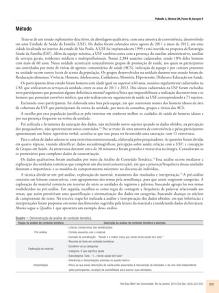 Polisello C, Oliveira CM, Pavan M, Gorayeb R 
Rev Bras Med Fam Comunidade. Rio de Janeiro, 2014 Out-Dec; 9(33):323-335. 325 
Método 
Trata-se de um estudo exploratório-descritivo, de abordagem qualitativa, com uma amostra de conveniência, desenvolvido 
em uma Unidade de Saúde da Família (USF). Os dados foram coletados entre agosto de 2011 e maio de 2012, em uma 
cidade localizada no interior do estado de São Paulo. A USF foi implantada em 1999 e está inserida na proposta da Estratégia 
Sáude da Família (ESF). Além da equipe mínima, a USF também conta com a presença do auxiliar administrativo, auxiliar 
de serviços gerais, residentes médicos e multiprofissionais. Possui 2.384 usuários cadastrados, sendo 10% deles homens 
com mais de 60 anos. Nessa unidade acontecem semanalmente grupos de promoção de saúde, aos quais os participantes 
são convidados por meio de visitas de agentes comunitários de saúde (ACS), indicação da equipe e por cartazes presentes 
na unidade ou em outros locais de acesso da população. Os grupos desenvolvidos na unidade durante esse estudo foram de: 
Reeducação alimentar, Vivência, Homens, Adolescentes, Cuidadores, Memória, Hipertensão, Diabetes e Educação em Saúde. 
Os participantes desse estudo foram homens com idade igual ou superior a 60 anos, usuários regularmente cadastrados na 
USF, que utilizavam os serviços da unidade, entre os anos de 2011 e 2012. Dos idosos cadastrados na USF foram excluídos 
nove participantes que possuíam alguma deficiência mental/cognitiva/fisica que impossibilitasse a realização das entrevistas e os 
homens que possuiam convênio médico, que não realizavam seu seguimento de saúde na USF, correspondendo a 71 sujeitos. 
Excluindo esses participantes, foi elaborada uma lista pela equipe, em que constavam nomes dos homens idosos da área 
de cobertura da USF que participavam da rotina da unidade, por meio de consultas, grupos e visitas das ACS. 
A escolha por essa população justifica-se pelo interesse em conhecer melhor os cuidados de saúde de homens idosos e 
por sua presença frequente na rotina da unidade. 
Foi utilizada a ferramenta da saturação dos dados, não incluindo novos sujeitos quando os dados obtidos, na percepção 
dos pesquisadores, não apresentaram novos conteúdos.14 Por se tratar de uma amostra de conveniência e pelos participantes 
apresentaram um baixo repertório verbal, acredita-se que isso possa ter favorecido uma saturação com 11 entrevistas. 
Para a coleta de dados adotou-se uma entrevista semiestruturada, elaborada pelos pesquisadores. As questões foram dividas 
em quatro tópicos, visando identificar: dados sociodemográficos; percepção sobre saúde; relação com a USF; e concepção 
de Grupos em Saúde. As entrevistas duraram cerca de 30 minutos e foram gravadas e transcritas na íntegra. Consultaram-se 
os prontuários para completar dados de caracterização. 
Os dados qualitativos foram analisados por meio da Análise de Conteúdo Temática.15 Essa análise ocorre mediante a 
exploração das unidades temáticas que compõem um discurso(comunicação), em que a presença/frequência dessas unidades 
denotam a importância e os modelos de comportamento existentes no discurso do individuo. 
A técnica divide-se em: pré-análise, exploração do material, tratamento dos resultados e interpretação.15 A pré-análise 
consistiu em leituras consecutivas, com agrupamento dos temas pela semelhança, para que assim surgissem categorias. A 
exploração do material consistiu em recortar do texto as unidades de registros e palavras, buscando agrupá-las nos temas 
estabelecidos na pré-análise. Em seguida, escolheu-se como regra de contagem a frequência de palavras relacionada aos 
temas, que assim permitiram uma quantificação e sistematização dos dados em categorias, buscando alcançar os núcleos 
de compreensão do texto. Na terceira etapa foi realizada a análise e interpretação dos dados obtidos, em que inferências e 
interpretações foram propostas em torno das dimensões sugeridas pela leitura do material e considerando dados da literatura. 
Abaixo segue o Quadro 1 que apresenta um exemplo dessa análise. 
Quadro 1. Demonstração da análise de conteúdo temática. 
Etapas da análise de conteúdo temática Descrição da analise de conteúdo temática e exemplo 
Pré-análise 
- Leituras consecutivas das verbalizações 
- Contato exaustivo com o material 
- Exemplo de verbalização - “Saúde é a melhor coisa que existe tendo saúde tem tudo.” 
Exploração do material 
- Recortes do texto em unidades temáticas 
- Escolhem-se as categorias 
- Categoria: O que significa saúde 
- Subcategoria: Tudo - “(...) tendo saúde tem tudo” 
Interpretação 
- Inferências e interpretações previstas no quadro teórico 
- Infere-se que essas descrições de saúde estão associadas à manutenção de atividades e de uma vida independente 
pelos participantes, condição de possibilidade para exercer suas atividades. 
 