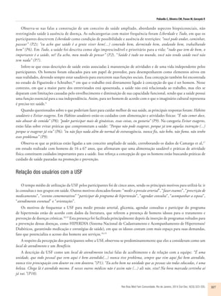 Polisello C, Oliveira CM, Pavan M, Gorayeb R 
Observa-se nas falas a construção de um conceito de saúde ampliado, abordando aspectos biopsicosociais, não 
restringindo saúde à ausência de doença. As subcategorias com maior frequência foram Liberdade e Tudo, em que os 
participantes descrevem Liberdade como condição de possibilidade e ausência de restrições: “você pode andar, caminhar, 
passear” (P2); “eu acho que saúde é a gente viver bem(...) comendo bem, dormindo bem, andando bem, trabalhando 
bem” (P6). Em Tudo, a saúde foi descrita como algo imprescindível e prioritário para a vida: “tudo que tem de bom, o 
importante é a saúde, né? Eu acho, meu modo de pensar” (P2). “Saúde é tudo no mundo, você não tendo saúde você não 
tem nada” (P7). 
Infere-se que essas descrições de saúde estão associadas à manutenção de atividades e de uma vida independente pelos 
participantes. Os homens foram educados para um papel de provedor, para desempenharem como elementos ativos em 
suas realidades, devendo sempre estar saudáveis para exercerem suas funções sociais. Essa concepção também foi encontrada 
no estudo de Figueiredo e Schraiber,16 em que o trabalho está diretamente ligado à concepção do que é ser homem. Nesse 
contexto, em que a maior parte dos entrevistados está aposentada, a saúde não está relacionada ao trabalho, mas eles se 
deparam com limitações causadas pelo envelhecimento e diminuição de sua capacidade funcional, sendo que a saúde possui 
uma função essencial para a sua independência. Assim, para ser homem de acordo com o que o imaginário cultural representa 
é preciso ter saúde.4 
Quando questionados sobre o que poderiam fazer para cuidar melhor de sua saúde, as principais respostas foram: Hábitos 
saudáveis e Evitar exageros. Em Hábitos saudáveis estão os cuidados com alimentação e atividades físicas: “É não comer doce, 
não abusar de comida” (P8); “poder participar mais de ginásticas, essas coisas, eu gostaria” (P9). Na categoria Evitar exageros, 
estão falas sobre evitar práticas que comprometam a saúde: “Porque não pode exagerar, porque já tem aquelas instrução (...) 
porque se exagerar já viu” (P6); “eu não faço nada além do normal de extravagância, nunca fiz, não bebo, não fumo, não tenho 
esses problemas” (P9). 
Observa-se que as práticas estão ligadas a um conceito ampliado de saúde, corroborando os dados de Camargo et al,17 
em estudo realizado com homens de 16 a 67 anos, que afirmaram que uma alimentação saudável e práticas de atividade 
física constituem cuidados importantes para a saúde. Isso reforça a concepção de que os homens estão buscando práticas de 
cuidado de saúde pautadas na promoção e prevenção. 
Rev Bras Med Fam Comunidade. Rio de Janeiro, 2014 Out-Dec; 9(33):323-335. 327 
Relação dos usuários com a USF 
O tempo médio de utilização da USF pelos participantes foi de cinco anos, sendo os principais motivos para utilizá-la: ir 
às consultas e nos grupos em saúde. Outros motivos elencados foram: “medir a pressão arterial”, “fazer exames”, “prescrição de 
medicamentos”, “eventos comemorativos” “participar do programa de hipertensão”, “agendar consulta”, “acompanhar a esposa”, 
“atendimento eventual” e “orientações”. 
Os motivos de frequentar a USF para medir pressão arterial, glicemia, agendar consultas e participar do programa 
de hipertensão estão de acordo com dados da literatura, que referem a presença de homens idosos para o tratamento e 
prevenção de doenças crônicas.18,19 Esta presença foi facilitada principalmente depois da inserção de programas voltados para 
a prevenção dessas doenças, como HIPERDIA (Sistema Nacional de Cadastramento e Acompanhamento de Hipertensos/ 
Diabéticos, garantindo medicação e estratégias de saúde), em que os idosos contam com mais espaço para suas demandas, 
fato que potencializa o acesso dos homens aos serviços.18,19 
A respeito da percepção dos participantes sobre a USF, observou-se predominantemente que eles a consideram como um 
local de atendimento e um Benefício. 
A descrição da USF como um local de atendimento inclui falas de acolhimento e de relação com a equipe: “É uma 
unidade, que todo pessoal que vem aqui é bem atendido(...) nunca tive problema, sempre que vim aqui fui bem atendido, 
nunca tive preocupação com doutor ou com doutora.”(P1); “Eu acho bom na unidade que as pessoas são todas educadas, é uma 
beleza. Chega lá é atendido mesmo. E nesses outros médicos não é assim não (...) ali não, vixe! Na hora marcada certinha aí 
já vai.”(P10). 
 