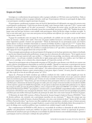 Polisello C, Oliveira CM, Pavan M, Gorayeb R 
Rev Bras Med Fam Comunidade. Rio de Janeiro, 2014 Out-Dec; 9(33):323-335. 329 
Grupos em Saúde 
Investigou-se o conhecimento dos participantes sobre os grupos realizados na USF, bem como seus benefícios. Todos os 
participantes relataram conhecer os grupos realizados, sendo que 10 participantes referiram ter participado de alguns deles 
e um participante considerou negativo participar de grupos. 
Os participantes consideraram os grupos como um local de Aquisição/troca de informações, um espaço de conversa entre 
os participantes e profissionais: “é bom estar por dentro da saúde, o que é bom pra saúde, o que não é” (P2); “a pessoa sendo 
orientada, ele vai atrás daquilo, né? Vai saber, vai procurar!(...) É bom porque elas ensina a gente, uns fala uma coisa, outros 
fala outra, outros fala outra e aquilo vai deixando a pessoa bem encaminhada, pra procurar saúde!” (P6). Também descrevem o 
grupo como um local que Incentiva o auto-cuidado, onde participantes, diante da fala dos colegas, reavaliam sua saúde: “às 
vezes eu não tenho nada, mas às vezes uma outra pessoa tem um problema meio diferente ‘pô, será que eu tenho isso daí?’ mas aí 
eu faço exame e não tem” (P1). 
O grupo foi considerado como um espaço de trocas, aprendizado e de cuidado com sua saúde, em que são abordados 
temas de interesse e reflexão sobre saúde e bem-estar. Os grupos também favorecem a convivência social, o que adquire 
maior importância quando o homem está aposentado.27 Diante da diminuição da sua participação social, esses homens 
podem adoecer ou buscar atividades relacionadas ao consumo de bebidas alcoólicas e jogos de azar.28,29,30,31 A partir disso, 
ressalta-se a necessidade de mais espaços grupais para as demandas masculinas dentro dos serviços de saúde, para que homens 
empoderem-se do cuidado de saúde. Isso corrobora os estudos de Gomes et al21 que refere a necessidade de homens terem 
mais espaços de trocas em grupos dentro dos serviços de APS. 
Outra concepção apresentada por um dos participantes foi do grupo ser um local que apresenta uma relação verticalizada, 
em que há uma relação de poder pelos profissionais, em que estes são os detentores do conhecimento: “Vai ter aquela conversa 
(...). Aquela conversa que a gente já sabe o que vai falar, (...) Chega lá tem uma psicóloga, uma doutora, cada um fala um pouco, 
aquela rotina (...) eu acho que a unidade aí também deve ser igual, porque quem vai falar são os médicos, não é isso? Quem vai 
falar vai ser o psicólogo, vai ser a doutora disso, doutora daquilo, né? A gente fica ouvindo, né?”(P11). 
Apesar de esse participante não ter frequentado um grupo na USF, percebe-se que durante a sua vida ele teve contato com 
espaços coletivos, principalmente relacionados ao contexto de trabalho: “Quando era comerciante, eu participava da conversa 
lá na ACI (Associação do Comércio e Indústria), primeiro falava tudo os ‘Cobras’, os grandes comerciantes, industriais. A gente 
sentava bem lá pra atrás, acabava a reunião, vinha embora(...)Eu conhecia diversas pessoas que iam lá. Mas a gente sentava bem 
lá pra atrás, dificilmente chamava a gente, primeiro falava os mais grosso, depois o restante...Só ouvia, ficava lá, vamos dizer o 
que? Mas só que lá no livro da ata tinha que assinar, né?” (P11). 
Apesar de a Promoção de Saúde considerar que melhores condições de vida e saúde só serão atingidas por meio de 
participação popular, pressupondo espaços de grupos, definidos por uma relação horizontal, nota-se que o processo cultural 
atual cria resistências para essas mudanças, pois vivemos em uma sociedade verticalizada, principalmente as instituições e 
organizações empresariais.32 Dessa forma, por meio do discurso desse participante observa-se uma crença social, que pode 
contribuir para o afastamento de homens de grupos em saúde, pois esses sempre estiveram inseridos no mercado de trabalho 
e foram expostos a grupos de trabalho hierarquizados, em que apenas os detentores de poder/saber poderiam ter voz. Apesar 
dos avanços na saúde, por meio de políticas públicas, como a criação do SUS, pelas Leis 8.080/9033 e 8.142/90,34 e a Política 
Nacional de Humanização (PNH),35 que propõem o controle social e a responsabilidade compartilhada médico-usuário, ainda 
está presente culturalmente uma concepção de submissão. Assim, se faz necessário construir um novo paradigma que poderia 
contribuir para uma melhor efetivação da política de promoção de saúde, bem como maior inserção do homem em grupos. 
O Ministério da Saúde (MS) instituiu a Política Nacional de Atenção Integral à Saúde do Homem (PNAISH),36 fruto 
de decisões políticas, não contando com a participação masculina em sua construção 23,37. Apesar dos avanços que essa 
política trouxe para a saúde do homem, ela possui limitações, tais como a não inclusão do idoso.38 Apesar do MS ter criado 
a Política Nacional do idoso,39 que favorece um olhar ampliado sobre essa população, considera-se que os homens possuem 
necessidades de saúde relacionadas ao seu papel de gênero, as quais seriam mais bem abordadas diante dessa perspectiva. A 
partir do diálogo entre as políticas públicas é que se produzirá um cuidado integral à saúde do homem. 
Para a implementação da PNAISH na APS, destaca-se a necessidade de reconhecer as demandas de saúde do homem; 
trabalhar com planejamento estatal para viabilizar um plano de ação consistente; investir na capacitação de gestores e 
profissionais de assistência para que reconheçam as necessidades de saúde dos homens como multideterminadas; e promover 
a participação social na construção e avaliação das ações políticas.25 
 