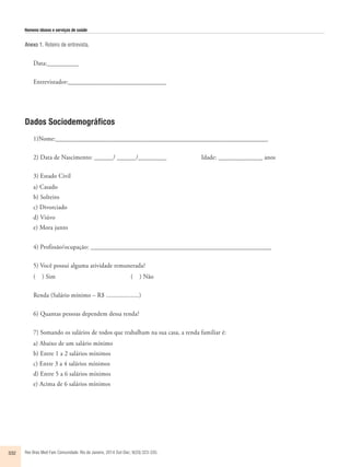 Homens idosos e serviços de saúde 
Anexo 1. Roteiro de entrevista. 
Data:__________ 
Entrevistador:_______________________________ 
Dados Sociodemográficos 
1)Nome:___________________________________________________________________ 
2) Data de Nascimento: ______/ ______/_________ Idade: ______________ anos 
3) Estado Civil 
a) Casado 
b) Solteiro 
c) Divorciado 
d) Viúvo 
e) Mora junto 
4) Profissão/ocupação: _________________________________________________________ 
5) Você possui alguma atividade remunerada? 
( ) Sim ( ) Não 
Renda (Salário mínimo – R$ ....................) 
6) Quantas pessoas dependem dessa renda? 
7) Somando os salários de todos que trabalham na sua casa, a renda familiar é: 
a) Abaixo de um salário mínimo 
b) Entre 1 a 2 salários mínimos 
c) Entre 3 a 4 salários mínimos 
d) Entre 5 a 6 salários mínimos 
e) Acima de 6 salários mínimos 
332 Rev Bras Med Fam Comunidade. Rio de Janeiro, 2014 Out-Dec; 9(33):323-335. 
 