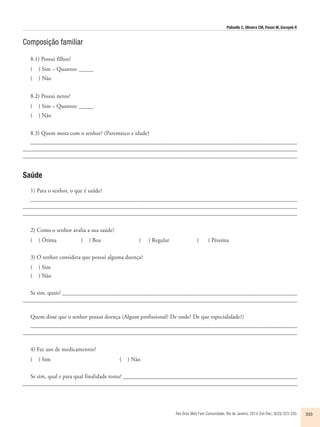 Polisello C, Oliveira CM, Pavan M, Gorayeb R 
Rev Bras Med Fam Comunidade. Rio de Janeiro, 2014 Out-Dec; 9(33):323-335. 333 
Composição familiar 
8.1) Possui filhos? 
( ) Sim – Quantos: _____ 
( ) Não 
8.2) Possui netos? 
( ) Sim – Quantos: _____ 
( ) Não 
8.3) Quem mora com o senhor? (Parentesco e idade) 
____________________________________________________________________________________________ 
_______________________________________________________________________________________________ 
_______________________________________________________________________________________________ 
Saúde 
1) Para o senhor, o que é saúde? 
___________________________________________________________________________________________ 
______________________________________________________________________________________________ 
_______________________________________________________________________________________________ 
2) Como o senhor avalia a sua saúde? 
( ) Ótima ( ) Boa ( ) Regular ( ) Péssima 
3) O senhor considera que possui alguma doença? 
( ) Sim 
( ) Não 
Se sim, quais? _________________________________________________________________________________ 
_______________________________________________________________________________________________ 
Quem disse que o senhor possui doença (Algum profissional? De onde? De que especialidade?) 
_____________________________________________________________________________________________ 
________________________________________________________________________________________________ 
4) Faz uso de medicamentos? 
( ) Sim ( ) Não 
Se sim, qual e para qual finalidade toma? ____________________________________________________________ 
_______________________________________________________________________________________________ 
 