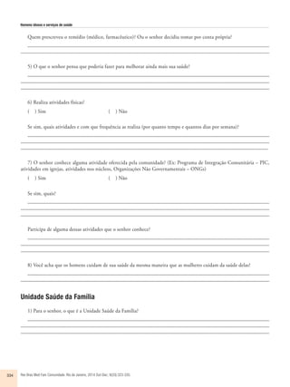 Homens idosos e serviços de saúde 
Quem prescreveu o remédio (médico, farmacêutico)? Ou o senhor decidiu tomar por conta própria? 
____________________________________________________________________________________________ 
_______________________________________________________________________________________________ 
5) O que o senhor pensa que poderia fazer para melhorar ainda mais sua saúde? 
___________________________________________________________________________________________ 
______________________________________________________________________________________________ 
_______________________________________________________________________________________________ 
6) Realiza atividades físicas? 
( ) Sim ( ) Não 
Se sim, quais atividades e com que frequência as realiza (por quanto tempo e quantos dias por semana)? 
___________________________________________________________________________________________ 
_____________________________________________________________________________________________ 
______________________________________________________________________________________________ 
7) O senhor conhece alguma atividade oferecida pela comunidade? (Ex: Programa de Integração Comunitária – PIC, 
atividades em igrejas, atividades nos núcleos, Organizações Não Governamentais – ONGs) 
( ) Sim ( ) Não 
Se sim, quais? 
___________________________________________________________________________________________ 
______________________________________________________________________________________________ 
_______________________________________________________________________________________________ 
Participa de alguma dessas atividades que o senhor conhece? 
___________________________________________________________________________________________ 
______________________________________________________________________________________________ 
_______________________________________________________________________________________________ 
8) Você acha que os homens cuidam de sua saúde da mesma maneira que as mulheres cuidam da saúde delas? 
____________________________________________________________________________________________ 
_______________________________________________________________________________________________ 
Unidade Saúde da Família 
1) Para o senhor, o que é a Unidade Saúde da Família? 
___________________________________________________________________________________________ 
______________________________________________________________________________________________ 
_______________________________________________________________________________________________ 
334 Rev Bras Med Fam Comunidade. Rio de Janeiro, 2014 Out-Dec; 9(33):323-335. 
 