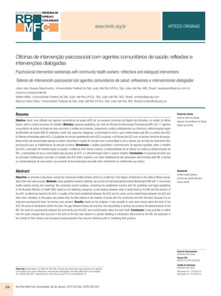 www.rbmfc.org.br 
ARTIGOS ORIGINAIS 
Oficinas de intervenção psicossocial com agentes comunitários de saúde: reflexões e 
intervenções dialogadas 
Psychosocial intervention workshops with community health workers: refl ections and dialogued interventions 
Talleres de intervención psicosocial con agentes comunitarios de salud: reflexiones e intervenciones dialogadas 
Liliam das Graças Nascimento. Universidade Federal de São João del-Rei (UFSJ). São João-del Rei, MG, Brasil. saudepsic@yahoo.com.br 
(Autora correspondente) 
Walter Melo. Universidade Federal de São João del-Rei (UFSJ). São João-del Rei, MG, Brasil. wmelojr@gmail.com 
Marcos Vieira Silva. Universidade Federal de São João del-Rei (UFSJ). São João-del Rei, MG, Brasil.mvsilva@ufsj.edu.br 
Resumo 
Objetivo: trazer uma reflexão dos agentes comunitários de saúde (ACS) de um pequeno município da Região das Vertentes, no estado de Minas 
Gerais, sobre o próprio processo de trabalho. Métodos: pesquisa qualitativa, por meio de Oficinas de Intervenção Psicossocial (OIP) com 11 agentes 
comunitários de saúde ao longo de nove encontros. A análise de conteúdo, comparando a prática estabelecida e as diretrizes e determinações legais 
do Ministério da Saúde (MS) foi realizada a partir das seguintes categorias: a) Discrepância entre o que é determinado pelo MS e a prática dos ACS; 
b) Dilemas enfrentados pelos ACS; c) Qualidade do vínculo estabelecido entre ACS e usuários; e d) Vínculo dos ACS com os demais membros da equipe. 
Neste artigo são apresentados apenas os dados referentes à criação de vínculos com a comunidade e com a equipe, por se tratar de importante fator 
psicossocial para os trabalhadores da atenção primária. Resultados: a análise possibilitou o levantamento de algumas questões sobre o trabalho 
dos ACS: a sensação de desvalorização na equipe; a distância entre teoria e prática; a impossibilidade de se colocar em prática as determinações do 
MS; a necessidade de que a comunidade seja parceira do ACS; e a desinformação sobre o próprio trabalho. Conclusões: foi possível perceber que 
as principais modificações ocorridas no trabalho dos ACS dizem respeito a um maior detalhamento das atribuições determinadas pelo MS, à ênfase 
na contextualização de suas ações e ao aumento da burocratização que pode estar interferindo ou modificando sua prática. 
Abstract 
Objective: to promote a discussion among the community health workers (ACS) of a small city in the Region of Vertentes in the state of Minas Gerais, 
about their own work process. Methods: using qualitative research methods, we carried out Psychosocial Intervention Workshops (PIW) with 11community 
health workers during nine meetings. We conducted content analysis, comparing the established practice with the guidelines and legal regulations 
of the Brazilian Ministry of Health (MS), based on the following categories: a) discrepancy between what is determined by the MS and the practice of 
the ACS; b) dilemmas faced by the ACS; c) quality of the bond established between the ACS and the users; and d) relationships between the ACS and 
other team members. In this paper, we present only the data related to the creation of bonds with the community and with the team, because it is an 
important psychosocial factor for primary care workers. Results: based on the analyses, it was possible to raise some issues about the work of the 
ACS: the sense of devaluation within the team; the gap between theory and practice; the impossibility of putting into practice the determinations of the 
MS; the need for a partnership between the community and the ACS; and misinformation about the work itself. Conclusion: it was possible to realize 
that the major changes that occurred in the work of the ACS was related to a greater detailing of attributions determined by the MS, the emphasis in 
the context of their actions and increased bureaucratization that may be interfering with or modifying their practice. 
Como citar: Nascimento LG, Melo W, Silva MV. Oficinas de intervenção psicossocial com agentes 
comunitários de saúde: reflexões e intervenções dialogadas. Rev Bras Med Fam Comunidade. 
2014;9(33):336-342.. Disponível em: http://dx.doi.org/10.5712/rbmfc9(33)716 
336 Rev Bras Med Fam Comunidade. Rio de Janeiro, 2014 Out-Dec; 9(33):336-342. 
Palavras-chave: 
Sistema Único de Saúde 
Agentes Comunitários de Saúde 
Saúde da Família 
Keywords: 
Unified Health System 
Community Health Workers 
Family Health 
Fonte de financiamento: 
declaram não haver. 
Parecer CEP: 
008/2012 (UFSJ/CEPES). 
Conflito de interesses: 
declaram não haver. 
Recebido em: 13/03/2013. 
Aprovado em: 01/02/2014. 
 