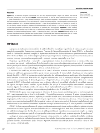 Nascimento LG, Melo W, Silva MV 
Resumen 
Objetivo: traer una reflexión de los Agentes Comunitarios de Salud (ACS) de un pequeño municipio de la Región de las Vertentes, en el estado de 
Minas Gerais, sobre el propio proceso de trabajo. Métodos: investigación cualitativa, por medio de Talleres de Intervención Psicosocial (TIP) con 
11 agentes comunitarios de salud a lo largo de nueve encuentros. El análisis de contenido, comparando la práctica establecida y las directrices y 
determinaciones legales del Ministerio de la Salud (MS), fue realizada a partir de las siguientes categorías: a) Discrepancia entre lo que es determinado 
por el MS y la práctica de los ACS; b) Dilemas enfrentados por los ACS; c) Calidad del vínculo establecido entre ACS y usuarios; y d) Vínculo de los 
ACS con los demás miembros del equipo. En este artículo son presentados apenas los datos referentes a la creación de vínculos con la comunidad 
y con el equipo, por tratarse de importante factor psicosocial para los trabajadores de la atención primaria. Resultados: el análisis posibilitó el 
levantamiento de algunas cuestiones sobre el trabajo de los ACS: la sensación de desvalorización en el equipo; la distancia entre teoría y práctica; la 
necesidad de una colaboración entre la comunidad y los ACS; y la desinformación sobre el propio trabajo. Conclusión: fue posible percibir que las 
principales modificaciones ocurridas en el trabajo de los ACS dicen respeto a un mayor detalle de las atribuciones determinadas por lo MS, al énfasis 
en la contextualización de sus acciones y al aumento de la burocratización que puede estar interfiriendo o modificando su práctica. 
Introdução 
Palabras clave: 
Sistema Único de Salud 
Agentes Comunitarios de Salud 
Salud de la Familia 
A proposta de mudança no sistema público de saúde no Brasil foi marcada por experiências de práticas de ações em saúde 
na própria comunidade. Essa proposta resultou no Programa de Agentes Comunitários de Saúde (PACS) e na Estratégia 
Saúde da Família (ESF). Estes são exemplos de importantes mudanças nos modelos assistenciais operados dentro do Sistema 
Único de Saúde (SUS). Esses modelos de prestação de serviços têm produzido modificações na forma como são alocados os 
recursos, como são remuneradas as ações de saúde e no modo como são organizados os serviços.1 
Na prática, o grande desafio é – e sempre foi – a superação de um modelo de assistência centrado na atenção médica para 
um modelo que entende a saúde de forma flexível e complexa, que requer, além da atenção curativa, ações de promoção da 
saúde e prevenção de doenças, considerando a complementaridade dessas ações. O próprio conceito de saúde foi modificado 
e ampliado, passando a ser considerado para além da ausência de doenças.2 
Conforme Viana e Dal Poz1 no início da década de 1990, o Ministério da Saúde institucionalizou as experiências de 
práticas em saúde com agentes comunitários que já estavam acontecendo, de forma isolada e focalizada, em várias regiões 
do país. Em 1991, o PACS foi implantado em nível nacional e deu início ao enfoque na família, para além das práticas de 
saúde centradas no indivíduo. Além disso, esse programa apresenta uma visão da intervenção enquanto ação preventiva e 
instrumento de reorganização da demanda, primando pela participação da comunidade e integração desta com o serviço 
de saúde. O PACS foi formulado tendo como meta auxiliar na redução da mortalidade infantil e da mortalidade materna, 
em especial nas regiões Norte e Nordeste, a partir da oferta dos serviços de saúde nas regiões mais carentes e com menos 
recursos. A partir dos resultados obtidos pela ação do PACS, implantado no Ceará, em 1987, o Ministério da Saúde passou 
a considerar o ACS como um valioso integrante da organização do serviço de saúde local.1 
O PACS não foi apenas mais um programa do Ministério da Saúde, mas um auxílio importante na implementação do 
SUS e na reorganização dos serviços locais de saúde.1,3 Ele mobilizou mudanças no sistema de saúde, pois exigiu que os 
municípios criassem condições para a sua implantação: conselho de saúde ativo; Unidade Básica de Saúde (UBS) de referência 
do programa; profissional de saúde de nível superior para supervisionar e subsidiar as ações de saúde; e fundo municipal para 
receber os recursos destinados ao PACS. Foi necessária, então, a articulação entre os níveis do sistema (estadual e municipal) 
e os seus atores, o que constitui também uma importante estratégia para a reestruturação da atenção primária à saúde (APS). 
O PACS facilitou o acompanhamento de grupos considerados vulneráveis (crianças, mulheres, idosos) e orientou o tipo de 
atendimento necessário e quais as principais demandas em cada contexto específico. Além disso, essa nova forma de atuação 
em saúde diminuiu a pressão das filas dos postos de saúde, possibilitando o atendimento dos casos mais simples na própria 
comunidade e prevenindo, por meio de orientações educativas, doenças que levassem as pessoas a precisar de atendimento.4 
Ao longo do tempo, os profissionais da ESF passaram a lutar, também, por melhores condições de trabalho, revisão da 
carga horária, valorização profissional e reconhecimento. Os resultados das reivindicações apontam para algumas modificações 
que têm ocorrido, principalmente para o fato de o Agente Comunitário de Saúde (ACS) ser considerado o eixo de uma 
nova atenção primária à saúde.1 
337 Rev Bras Med Fam Comunidade. Rio de Janeiro, 2014 Out-Dec; 9(33):336-342. 337 
 