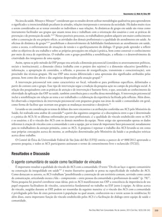 Nascimento LG, Melo W, Silva MV 
Na área da saúde, Minayo e Minayo23 consideram que os estudos devem utilizar metodologias qualitativas para apreenderem 
o significado e a intencionalidade peculiares às atitudes, relações interpessoais e estruturas da sociedade. Há dados muito ricos 
a serem considerados ao se tentar entender os indivíduos e suas relações. As dinâmicas de grupo em saúde são vistas como 
instrumento facilitador aos grupos que atuam nessa área e trabalham com a orientação dos usuários e com as práticas de 
prevenção e de promoção da saúde.24,25 Nesses possíveis processos, os trabalhadores podem adquirir um maior conhecimento 
sobre a construção do seu próprio ofício, as atividades dos demais profissionais e a qualidade do atendimento em saúde. As 
oficinas de dinâmica de grupo24,25 possibilitam o desenvolvimento de habilidades fundamentais ao atendimento em saúde, 
como a escuta, o enfrentamento de situações de tensão e o aperfeiçoamento do diálogo. O grupo pode aprender a refletir 
sobre os objetivos de seu trabalho e sobre as próprias percepções em relação à prática, bem como construir o conhecimento 
por meio da troca de experiências. O trabalho com o grupo possibilita a sensibilização, a reflexão e o desenvolvimento da 
criatividade dos integrantes de uma equipe. 
Assim, optou-se pelo método da OIP porque esta articula a dimensão psicossocial (considera os atravessamentos políticos, 
sociais e institucionais), a dimensão clínica (trabalha com o projeto dos sujeitos) e a dimensão educativa (possibilita a 
informação, a apropriação de conteúdos, a reflexão, o processo de ressignificação, transmissão e conscientização), sem 
prescindir das técnicas grupais. Há nas OIP uma escuta diferenciada e uma apreensão dos significados atribuídos pelas 
pessoas, bem como dos afetos e das angústias despertados pela atuação grupal.24 
A intervenção psicossocial tem como característica ser focal, voltando-se para problemas específicos, delimitados a 
partir do contato com o grupo. Esse tipo de intervenção segue a tradição da pesquisa-ação no campo da psicologia social. A 
relação dos pesquisadores com as práticas de atenção e de intervenção é bastante forte, o que, associado ao conhecimento da 
efetividade da aplicação das OIP na saúde, também contribuiu para a escolha dessa metodologia. A intervenção psicossocial 
inclui a sensibilização em relação ao tema a ser trabalhado e a elaboração da experiência facilitada pela reflexão. Além disso, 
foi observada a importância da intervenção psicossocial com pequenos grupos nas áreas da saúde e comunidades em geral, 
como forma de facilitar que ocorram nos grupos as mudanças necessárias e desejáveis.25 
Levando-se em consideração os temas de debate dos nove encontros e as atribuições conferidas aos ACS pelo Ministério da 
Saúde, foi realizada uma análise de conteúdo26 a partir das seguintes categorias: a) a discrepância entre o que é determinado 
e a prática do ACS; b) os dilemas enfrentados por esses profissionais; c) a qualidade do vínculo estabelecido entre os ACS 
e os usuários; e d) o vínculo dos ACS com os demais membros da equipe. Neste artigo são apresentados apenas os dados 
referentes à criação de vínculos com a comunidade e com a equipe, por se tratar de importante fator psicossocial, notadamente 
para os trabalhadores da atenção primária, como os ACS. A proposta é repensar o trabalho dos ACS levando-se em conta 
suas próprias concepções acerca do mesmo, as atribuições determinadas pelo Ministério da Saúde e as produções teóricas 
acerca desse trabalho. 
O Comitê de Ética da Universidade Federal de São João del-Rei (UFSJ) emitiu o parecer de nº 008/2012 aprovando a 
presente pesquisa, e todos os ACS participantes assinaram o termo de consentimento livre e esclarecido (TCLE). 
Resultados e Discussão 
O agente comunitário de saúde como facilitador de vínculos 
É importante ressaltar a qualidade do vínculo do ACS com a comunidade. O texto “Do elo ao laço: o agente comunitário 
na construção da integralidade em saúde”27 é muito ilustrativo quando se pensa na especificidade do trabalho do ACS. 
Como destacam os autores, os ACS trabalham “possibilitando a construção de um território comum, servindo como canais 
de comunicação, articulando escuta e fala – compreensão – entre pessoas da comunidade e profissionais da saúde” (p. 78)27. 
Nesta pesquisa foi possível corroborar essas ideias, pois os ACS manifestaram nas OIP a consciência da importância de seu 
papel enquanto facilitadores de vínculos, característica fundamental no trabalho na ESF junto à equipe. As ideias acerca 
do vínculo, surgidas durante as OIP, podem ser resumidas da seguinte maneira: a) o vínculo dos ACS com a comunidade 
é privilegiado pelo fato de estes pertencerem à população na qual atuam, conhecerem-na e terem acesso às residências; b) 
além disso, outra importante função do vínculo estabelecido pelos ACS é a facilitação do diálogo entre equipe de saúde e 
comunidade. 
Rev Bras Med Fam Comunidade. Rio de Janeiro, 2014 Out-Dec; 9(33):336-342. 339 
 