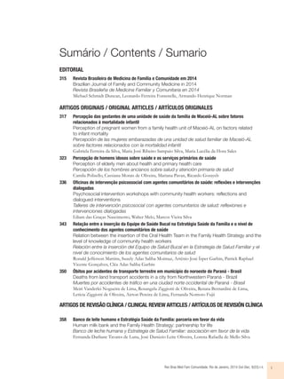 Sumário / Contents / Sumario 
EDITORIAL 
315 Revista Brasileira de Medicina de Família e Comunidade em 2014 
Brazilian Journal of Family and Community Medicine in 2014 
Revista Brasileña de Medicina Familiar y Comunitaria en 2014 
Michael Schmidt Duncan, Leonardo Ferreira Fontenelle, Armando Henrique Norman 
ARTIGOS ORIGINAIS / ORIGINAL ARTICLES / ARTÍCULOS ORIGINALES 
317 Percepção das gestantes de uma unidade de saúde da família de Maceió-AL sobre fatores 
relacionados à mortalidade infantil 
Perception of pregnant women from a family health unit of Maceió-AL on factors related 
to infant mortality 
Percepción de las mujeres embarazadas de una unidad de salud familiar de Maceió-AL 
sobre factores relacionados con la mortalidad infantil 
Gabriela Ferreira da Silva, Maria José Ribeiro Sampaio Silva, Maria Lucélia da Hora Sales 
323 Percepção de homens idosos sobre saúde e os serviços primários de saúde 
Perception of elderly men about health and primary health care 
Percepción de los hombres ancianos sobre salud y atención primaria de salud 
Camila Polisello, Cassiana Morais de Oliveira, Mariana Pavan, Ricardo Gorayeb 
336 Ofi cinas de intervenção psicossocial com agentes comunitários de saúde: refl exões e intervenções 
dialogadas 
Psychosocial intervention workshops with community health workers: reflections and 
dialogued interventions 
Talleres de intervención psicosocial con agentes comunitarios de salud: reflexiones e 
intervenciones dialogadas 
Liliam das Graças Nascimento, Walter Melo, Marcos Vieira Silva 
343 Relação entre a inserção da Equipe de Saúde Bucal na Estratégia Saúde da Família e o nível de 
conhecimento dos agentes comunitários de saúde 
Relation between the insertion of the Oral Health Team in the Family Health Strategy and the 
level of knowledge of community health workers 
Relación entre la inserción del Equipo de Salud Bucal en la Estrategia de Salud Familiar y el 
nivel de conocimiento de los agentes comunitarios de salud 
Ronald Jefferson Martins, Suzely Adas Saliba Moimaz, Artênio José Ísper Garbin, Patrick Raphael 
Vicente Gonçalves, Cléa Adas Saliba Garbin 
350 Óbitos por acidentes de transporte terrestre em município do noroeste do Paraná - Brasil 
Deaths from land transport accidents in a city from Northwestern Paraná - Brazil 
Muertes por accidentes de tráfico en una ciudad norte occidental de Paraná - Brasil 
Meiri Vanderlei Nogueira de Lima, Rosangela Ziggiotti de Oliveira, Renata Bernardini de Lima, 
Letícia Ziggiotti de Oliveira, Airton Pereira de Lima, Fernanda Nomoto Fujii 
ARTIGOS DE REVISÃO CLÍNICA / CLINICAL REVIEW ARTICLES / ARTÍCULOS DE REVISIÓN CLÍNICA 
358 Banco de leite humano e Estratégia Saúde da Família: parceria em favor da vida 
Human milk bank and the Family Health Strategy: partnership for life 
Banco de leche humana y Estrategia de Salud Familiar: asociación em favor de la vida 
Fernanda Darliane Tavares de Luna, José Danúzio Leite Oliveira, Lorena Rafaella de Mello Silva 
Rev Bras Med Fam Comunidade. Rio de Janeiro, 2014 Out-Dec; 9(33):i-ii. i 
 