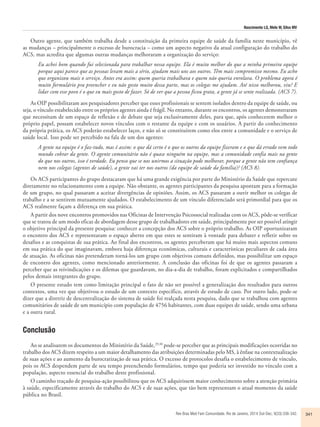 Nascimento LG, Melo W, Silva MV 
Outro agente, que também trabalha desde a constituição da primeira equipe de saúde da família neste município, vê 
as mudanças – principalmente o excesso de burocracia – como um aspecto negativo da atual configuração do trabalho do 
ACS, mas acredita que algumas outras mudanças melhoraram a organização do serviço: 
Eu achei bom quando fui selecionada para trabalhar nessa equipe. Ela é muito melhor do que a minha primeira equipe 
porque aqui parece que as pessoas levam mais a sério, ajudam mais uns aos outros. Têm mais compromisso mesmo. Eu acho 
que organizou mais o serviço. Antes era assim: quem queria trabalhava e quem não queria enrolava. O problema agora é 
muito formulário pra preencher e eu não gosto muito dessa parte, mas os colegas me ajudam. Até nisso melhorou, viu? E 
lidar com esse povo é o que eu mais gosto de fazer. Só de ver que a pessoa ficou grata, a gente já se sente realizada. (ACS 7). 
As OIP possibilitaram aos pesquisadores perceber que esses profissionais se sentem isolados dentro da equipe de saúde, ou 
seja, o vínculo estabelecido entre os próprios agentes ainda é frágil. No entanto, durante os encontros, os agentes demonstraram 
que necessitam de um espaço de reflexão e de debate que seja exclusivamente deles, para que, após conhecerem melhor o 
próprio papel, possam estabelecer novos vínculos com o restante da equipe e com os usuários. A partir do conhecimento 
da própria prática, os ACS poderão estabelecer laços, e não só se constituírem como elos entre a comunidade e o serviço de 
saúde local. Isso pode ser percebido na fala de um dos agentes: 
A gente na equipe é o faz-tudo, mas é assim: o que dá certo é o que os outros da equipe fizeram e o que dá errado vem todo 
mundo cobrar da gente. O agente comunitário não é quase ninguém na equipe, mas a comunidade confia mais na gente 
do que nos outros, isso é verdade. Eu penso que se nos unirmos a situação pode melhorar, porque a gente não tem confiança 
nem nos colegas (agentes de saúde), a gente vai ter nos outros (da equipe de saúde da família)? (ACS 8). 
Os ACS participantes do grupo destacaram que há uma grande exigência por parte do Ministério da Saúde que repercute 
diretamente no relacionamento com a equipe. Não obstante, os agentes participantes da pesquisa apontam para a formação 
de um grupo, no qual passaram a aceitar divergências de opiniões. Assim, os ACS passaram a ouvir melhor os colegas de 
trabalho e a se sentirem mutuamente ajudados. O estabelecimento de um vínculo diferenciado será primordial para que os 
ACS realmente façam a diferença em sua prática. 
A partir dos nove encontros promovidos nas Oficinas de Intervenção Psicossocial realizadas com os ACS, pôde-se verificar 
que se tratou de um modo eficaz de abordagem desse grupo de trabalhadores em saúde, principalmente por ser possível atingir 
o objetivo principal da presente pesquisa: conhecer a concepção dos ACS sobre o próprio trabalho. As OIP oportunizaram 
o encontro dos ACS e representaram o espaço aberto em que estes se sentiram à vontade para debater e refletir sobre os 
desafios e as conquistas de sua prática. Ao final dos encontros, os agentes perceberam que há muito mais aspectos comuns 
em sua prática do que imaginavam, embora haja diferenças econômicas, culturais e características peculiares de cada área 
de atuação. As oficinas não pretenderam torná-los um grupo com objetivos comuns definidos, mas possibilitar um espaço 
de encontro dos agentes, como mencionado anteriormente. A conclusão das oficinas foi de que os agentes passaram a 
perceber que as reivindicações e os dilemas que guardavam, no dia-a-dia de trabalho, foram explicitados e compartilhados 
pelos demais integrantes do grupo. 
O presente estudo tem como limitação principal o fato de não ser possível a generalização dos resultados para outros 
contextos, uma vez que objetivou o estudo de um contexto específico, através de estudo de caso. Por outro lado, pode-se 
dizer que a diretriz de descentralização do sistema de saúde foi realçada nesta pesquisa, dado que se trabalhou com agentes 
comunitários de saúde de um município com população de 4756 habitantes, com duas equipes de saúde, sendo uma urbana 
e a outra rural. 
Conclusão 
Ao se analisarem os documentos do Ministério da Saúde,29,30 pode-se perceber que as principais modificações ocorridas no 
trabalho dos ACS dizem respeito a um maior detalhamento das atribuições determinadas pelo MS, à ênfase na contextualização 
de suas ações e ao aumento da burocratização de sua prática. O excesso de protocolos desafia o estabelecimento de vínculo, 
pois os ACS despendem parte de seu tempo preenchendo formulários, tempo que poderia ser investido no vínculo com a 
população, aspecto essencial do trabalho deste profissional. 
O caminho traçado de pesquisa-ação possibilitou que os ACS adquirissem maior conhecimento sobre a atenção primária 
à saúde, especificamente através do trabalho do ACS e de suas ações, que tão bem representam o atual momento da saúde 
pública no Brasil. 
Rev Bras Med Fam Comunidade. Rio de Janeiro, 2014 Out-Dec; 9(33):336-342. 341 
 