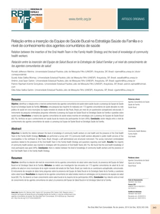 www.rbmfc.org.br 
ARTIGOS ORIGINAIS 
Relação entre a inserção da Equipe de Saúde Bucal na Estratégia Saúde da Família e o 
nível de conhecimento dos agentes comunitários de saúde 
Relation between the insertion of the Oral Health Team in the Family Health Strategy and the level of knowledge of community 
health workers 
Relación entre la inserción del Equipo de Salud Bucal en la Estrategia de Salud Familiar y el nivel de conocimiento de 
los agentes comunitarios de salud 
Ronald Jefferson Martins. Universidade Estadual Paulista Júlio de Mesquita Filho (UNESP). Araçatuba, SP, Brasil. rojema@foa.unesp.br (Autor 
correspondente) 
Suzely Adas Saliba Moimaz. Universidade Estadual Paulista Júlio de Mesquita Filho (UNESP). Araçatuba, SP, Brasil. sasaliba@foa.unesp.br 
Artênio José Ísper Garbin. Universidade Estadual Paulista Júlio de Mesquita Filho (UNESP). Araçatuba, SP, Brasil. agarbin@foa.unesp.br 
Patrick Raphael Vicente Gonçalves. Universidade Estadual Paulista Júlio de Mesquita Filho (UNESP). Araçatuba, SP, Brasil. patrick.raphael@hotmail. 
com 
Cléa Adas Saliba Garbin. Universidade Estadual Paulista Júlio de Mesquita Filho (UNESP). Araçatuba, SP, Brasil. cgarbin@foa.unesp.br 
Resumo 
Objetivo: identificar a relação entre o nível de conhecimento dos agentes comunitários de saúde sobre saúde bucal e a presença da Equipe de Saúde 
Bucal na Estratégia Saúde da Família. Métodos: uma pesquisa tipo inquérito foi realizada com 173 agentes comunitários de saúde alocados na rede 
pública de saúde em cinco municípios da região noroeste do estado de São Paulo, Brasil, por meio de um questionário autoaplicável, estruturado. O 
instrumento da pesquisa contemplava perguntas referentes à presença da Equipe de Saúde Bucal na Estratégia Saúde da Família e questões sobre 
saúde bucal. Resultados: a maioria dos agentes comunitários de saúde estava inserida em estratégias com a presença de Equipes de Saúde Bucal 
(60,1%). Verificou-se que o conhecimento em saúde bucal da maioria dos participantes foi bom (48%). Conclusão: existe relação entre o nível de 
conhecimento dos agentes comunitários de saúde e a presença da Equipe de Saúde Bucal na Estratégia Saúde da Família. 
Abstract 
Objective: to identify the relation between the level of knowledge of community health workers on oral health and the presence of the Oral Health 
Team in the Family Health Strategy. Methods: we performed a survey with 173 community health workers allocated in public health services of five 
municipalities in the northwest of São Paulo, Brazil, through a self-administered and structured instrument. The survey instrument contemplated 
questions related to the presence of the Oral Health Team in the Family Health Strategy and questions regarding oral health. Results: the majority 
of community health workers was inserted in strategies with the presence of Oral Health Teams (60.1%). We found that the oral health knowledge of 
most participants was good (48%). Conclusion: there is relation between the level of knowledge of community health workers and the presence of 
the Oral Health Team in the Family Health Strategy. 
Resumen 
Objetivo: identificar la relación del nivel de conocimiento de los agentes comunitarios de salud sobre salud bucal y la presencia del Equipo de Salud 
Bucal en la Estrategia Salud de la Familia. Métodos: se realizó una investigación tipo encuesta con 173 agentes comunitarios de salud de la red 
pública de salud en cinco municipios de la región noroeste del estado de São Paulo, Brasil, por medio de un cuestionario autoaplicable, estructurado. 
El instrumento de recogida de datos tenía preguntas sobre la presencia del Equipo de Salud Bucal en la Estrategia Salud de la Familia y cuestiones 
sobre salud bucal. Resultados: la mayoría de los agentes comunitarios de salud estaba inserta en estrategias con la presencia de equipos de salud 
bucal (60,1%). Se observó un buen conocimiento sobre salud bucal en la mayoría de los participantes (48%). Conclusión: hay relación entre el nivel 
de conocimiento de los agentes comunitarios de salud y la presencia del Equipo de Salud Bucal en la Estrategia Salud de la Familia. 
Palabras clave: 
Agentes Comunitarios de Salud 
Salud de la Familia 
Salud Bucal 
Rev Bras Med Fam Comunidade. Rio de Janeiro, 2014 Out-Dec; 9(33):343-349. 343 
Como citar: Martins RJ, Moimaz SAS, Garbin AJÍ, Gonçalves PRV, Garbin CAS. Relação entre a 
inserção da Equipe de Saúde Bucal na Estratégia Saúde da Família e o nível de conhecimento dos 
agentes comunitários de saúde. Rev Bras Med Fam Comunidade. 2014;9(33):pp-pp. Disponível 
em: http://dx.doi.org/10.5712/rbmfc9(33)767. 
Palavras-chave: 
Agentes Comunitários de Saúde 
Saúde da Família 
Saúde Bucal 
Keywords: 
Community Health Workers 
Family Health 
Oral Health 
Fonte de financiamento: 
declaram não haver. 
Parecer CEP: 
UNESP FOA-01460/2011, 
24/10/2011. 
Conflito de interesses: 
declaram não haver. 
Recebido em: 24/06/2013. 
Aprovado em: 09/01/2014. 
 