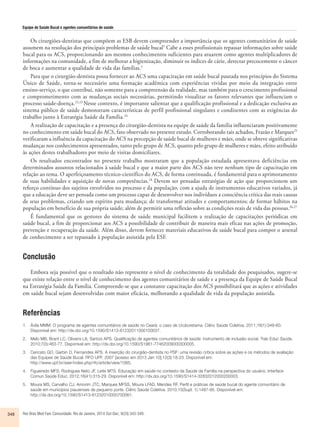 Equipe de Saúde Bucal e agentes comunitários de saúde 
Os cirurgiões-dentistas que compõem as ESB devem compreender a importância que os agentes comunitários de saúde 
assumem na resolução dos principais problemas de saúde bucal5 Cabe a esses profissionais repassar informações sobre saúde 
bucal para os ACS, proporcionando aos mesmos conhecimentos suficientes para atuarem como agentes multiplicadores de 
informações na comunidade, a fim de melhorar a higienização, diminuir os índices de cárie, detectar precocemente o câncer 
de boca e aumentar a qualidade de vida das famílias.5 
Para que o cirurgião-dentista possa fornecer ao ACS uma capacitação em saúde bucal pautada nos princípios do Sistema 
Único de Saúde, torna-se necessário uma formação acadêmica com experiências vividas por meio da integração entre 
ensino-serviço, o que contribui, não somente para a compreensão da realidade, mas também para o crescimento profissional 
e comprometimento com as mudanças sociais necessárias, permitindo visualizar os fatores relevantes que influenciam o 
processo saúde-doença.22,23 Nesse contexto, é importante salientar que a qualificação profissional e a dedicação exclusiva ao 
sistema público de saúde demonstram características de perfil profissional singulares e condizentes com as exigências do 
trabalho junto à Estratégia Saúde da Família.24 
A realização de capacitação e a presença do cirurgião-dentista na equipe de saúde da família influenciaram positivamente 
no conhecimento em saúde bucal do ACS, fato observado no presente estudo. Corroborando tais achados, Frazão e Marques25 
verificaram a influência da capacitação do ACS na percepção de saúde bucal de mulheres e mães, onde se obteve significativas 
mudanças nos conhecimentos apresentados, tanto pelo grupo de ACS, quanto pelo grupo de mulheres e mães, efeito atribuído 
às ações destes trabalhadores por meio de visitas domiciliares. 
Os resultados encontrados no presente trabalho mostraram que a população estudada apresentava deficiências em 
determinados assuntos relacionados à saúde bucal e que a maior parte dos ACS não teve nenhum tipo de capacitação em 
relação ao tema. O aperfeiçoamento técnico-científico do ACS, de forma continuada, é fundamental para o aprimoramento 
de suas habilidades e aquisição de novas competências.18 Devem ser pensadas estratégias de ação que proporcionem um 
reforço contínuo dos sujeitos envolvidos no processo e da população, com a ajuda de instrumentos educativos variados, já 
que a educação deve ser pensada como um processo capaz de desenvolver nos indivíduos a consciência crítica das reais causas 
de seus problemas, criando um espírito para mudança; de transformar atitudes e comportamentos; de formar hábitos na 
população em benefício de sua própria saúde; além de permitir uma reflexão sobre as condições reais de vida das pessoas.26,27 
É fundamental que os gestores do sistema de saúde municipal facilitem a realização de capacitações periódicas em 
saúde bucal, a fim de proporcionar aos ACS a possibilidade de contribuir de maneira mais eficaz nas ações de promoção, 
prevenção e recuperação da saúde. Além disso, devem fornecer materiais educativos de saúde bucal para compor o arsenal 
de conhecimento a ser repassado à população assistida pela ESF. 
Conclusão 
Embora seja possível que o resultado não represente o nível de conhecimento da totalidade dos pesquisados, sugere-se 
que existe relação entre o nível de conhecimento dos agentes comunitários de saúde e a presença da Equipe de Saúde Bucal 
na Estratégia Saúde da Família. Compreende-se que a constante capacitação dos ACS possibilitará que as ações e atividades 
em saúde bucal sejam desenvolvidas com maior eficácia, melhorando a qualidade de vida da população assistida. 
Referências 
1. Ávila MMM. O programa de agentes comunitários de saúde no Ceará: o caso de Uruburetama. Ciênc Saúde Coletiva. 2011;16(1):349-60. 
Disponível em: http://dx.doi.org/10.1590/S1413-81232011000100037. 
2. Melo MB, Brant LC, Oliveira LA, Santos APS. Qualificação de agentes comunitários de saúde: instrumento de inclusão social. Trab Educ Saúde. 
2010;7(3):463-77. Disponível em: http://dx.doi.org/10.1590/S1981-77462009000300005. 
3. Cericato GO, Garbin D, Fernandes APS. A inserção do cirurgião-dentista no PSF: uma revisão crítica sobre as ações e os métodos de avaliação 
das Equipes de Saúde Bucal. RFO UPF. 2007 [acesso em 2013 Jan 10];12(3):18-23. Disponível em: 
http://www.upf.br/seer/index.php/rfo/article/view/1065. 
4. Figueiredo MFS, Rodrigues Neto JF, Leite MTS. Educação em saúde no contexto da Saúde da Família na perspectiva do usuário. Interface 
Comun Saúde Educ. 2012;16(41):315-29. Disponível em: http://dx.doi.org/10.1590/S1414-32832012000200003. 
5. Moura MS, Carvalho CJ, Amorim JTC, Marques MFSS, Moura LFAD, Mendes RF. Perfil e práticas de saúde bucal do agente comunitário de 
saúde em municípios piauienses de pequeno porte. Ciênc Saúde Coletiva. 2010;15(Supl. 1):1487-95. Disponível em: 
http://dx.doi.org/10.1590/S1413-81232010000700061. 
348 Rev Bras Med Fam Comunidade. Rio de Janeiro, 2014 Out-Dec; 9(33):343-349. 
 