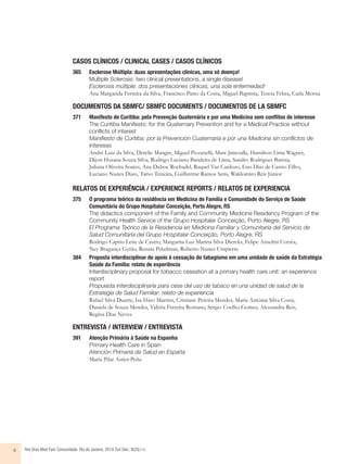 CASOS CLÍNICOS / CLINICAL CASES / CASOS CLÍNICOS 
365 Esclerose Múltipla: duas apresentações clínicas, uma só doença! 
Multiple Sclerosis: two clinical presentations, a single disease! 
Esclerosis múltiple: dos presentaciones clínicas, una sola enfermedad! 
Ana Margarida Ferreira da Silva, Francisco Pinto da Costa, Miguel Baptista, Teresa Febra, Carla Morna 
DOCUMENTOS DA SBMFC/ SBMFC DOCUMENTS / DOCUMENTOS DE LA SBMFC 
371 Manifesto de Curitiba: pela Prevenção Quaternária e por uma Medicina sem confl itos de interesse 
The Curitiba Manifesto: for the Quaternary Prevention and for a Medical Practice without 
conflicts of interest 
Manifiesto de Curitiba: por la Prevención Cuaternaria e por una Medicina sin conflictos de 
intereses 
André Luiz da Silva, Derelie Mangin, Miguel Pizzanelli, Marc Jamoulle, Hamilton Lima Wagner, 
Dijon Hosana Souza Silva, Rodrigo Luciano Bandeira de Lima, Sandro Rodrigues Batista, 
Juliana Oliveira Soares, Ana Duboc Rochadel, Raquel Vaz Cardoso, Eno Dias de Castro Filho, 
Luciano Nunes Duro, Tarso Teixeira, Guilherme Ramos Sens, Waldomiro Reis Júnior 
RELATOS DE EXPERIÊNCIA / EXPERIENCE REPORTS / RELATOS DE EXPERIENCIA 
375 O programa teórico da residência em Medicina de Família e Comunidade do Serviço de Saúde 
Comunitária do Grupo Hospitalar Conceição, Porto Alegre, RS 
The didactics component of the Family and Community Medicine Residency Program of the 
Community Health Service of the Grupo Hospitalar Conceição, Porto Alegre, RS 
El Programa Teórico de la Residencia en Medicina Familiar y Comunitaria del Servicio de 
Salud Comunitaria del Grupo Hospitalar Conceição, Porto Alegre, RS 
Rodrigo Caprio Leite de Castro, Margarita Luz Marina Silva Diercks, Felipe Anselmi Corrêa, 
Ney Bragança Gyrão, Renata Pekelman, Roberto Nunes Umpierre 
384 Proposta interdisciplinar de apoio à cessação do tabagismo em uma unidade de saúde da Estratégia 
Saúde da Família: relato de experiência 
Interdisciplinary proposal for tobacco cessation at a primary health care unit: an experience 
report 
Propuesta interdisciplinaria para cese del uso de tabaco en una unidad de salud de la 
Estrategia de Salud Familiar: relato de experiencia 
Rafael Silva Duarte, Isa Haro Martins, Cristiane Pereira Mendes, Maria Antônia Silva Costa, 
Daniela de Souza Mendes, Valéria Ferreira Romano, Sérgio Coelho Gomes, Alessandra Reis, 
Regina Dias Neves 
ENTREVISTA / INTERVIEW / ENTREVISTA 
391 Atenção Primária à Saúde na Espanha 
Primary Health Care in Spain 
Atención Primaria de Salud en España 
Maria Pilar Astier-Peña 
ii Rev Bras Med Fam Comunidade. Rio de Janeiro, 2014 Out-Dec; 9(33):i-ii. 
 